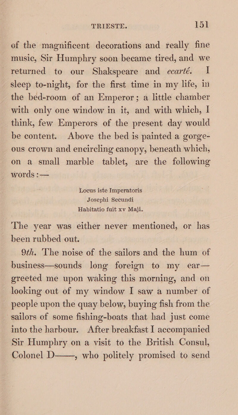 of the magnificent decorations and really fine music, Sir Humphry soon became tired, and we returned to our Shakspeare and ecarté. I sleep to-night, for the first time in my life, in the bed-room of an Emperor; a little chamber with only one window in it, and with which, I think, few Emperors of the present day would be content. Above the bed is painted a gorge- ous crown and encircling canopy, beneath which, on a small marble tablet, are the following words :— Locus iste Imperatoris Josephi Secundi Habitatio fuit xv Maji. The year was either never mentioned, or has been rubbed out. 9th. ‘The noise of the sailors and the hum of business—sounds long foreign to my ear— greeted me upon waking this morning, and on looking out of my window I saw a number of people upon the quay below, buying fish from the sailors of some fishing-boats that had just come into the harbour. After breakfast I accompanied Sir Humphry on a visit to the British Consul, Colonel D » who politely promised to send