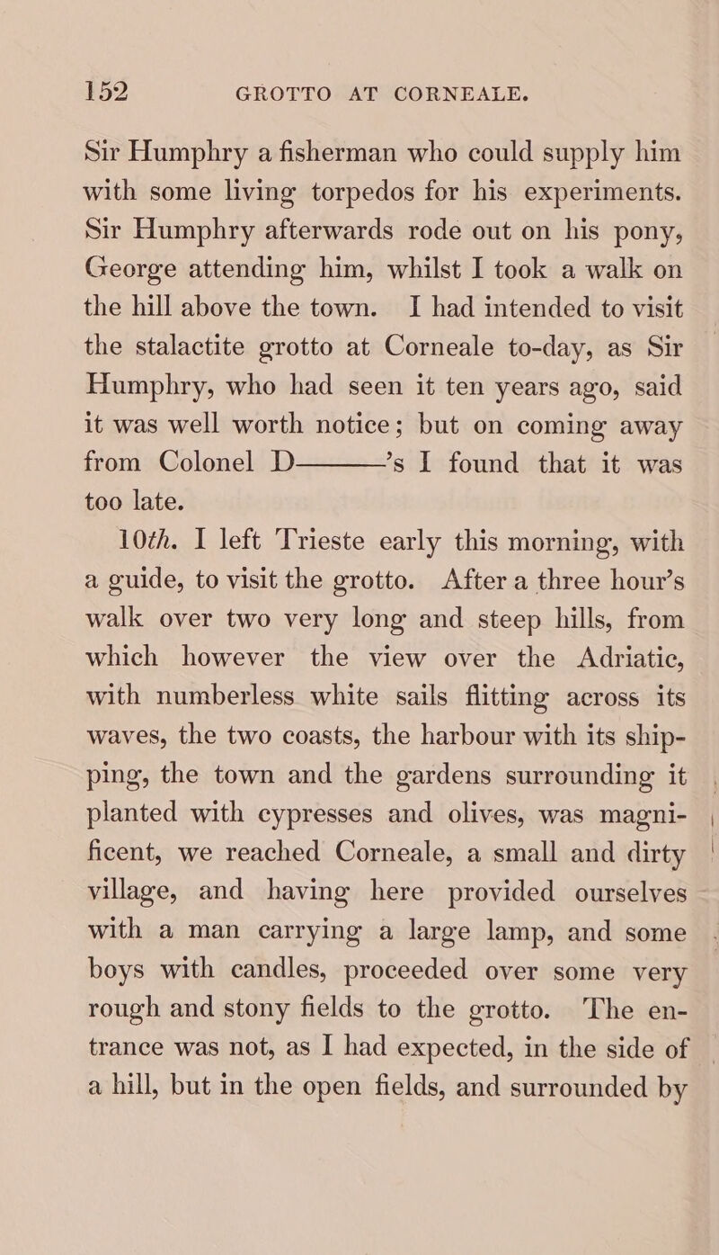 Sir Humphry a fisherman who could supply him with some living torpedos for his experiments. Sir Humphry afterwards rode out on his pony, George attending him, whilst I took a walk on the hill above the town. I had intended to visit the stalactite grotto at Corneale to-day, as Sir Humphry, who had seen it ten years ago, said it was well worth notice; but on coming away from Colonel D ’s I found that it was too late. 10th. I left ‘Trieste early this morning, with a guide, to visit the grotto. After a three hour’s walk over two very long and steep hills, from which however the view over the Adriatic, with numberless white sails flitting across its waves, the two coasts, the harbour with its ship- ping, the town and the gardens surrounding it planted with cypresses and olives, was magni- ficent, we reached Corneale, a small and dirty village, and having here provided ourselves with a man carrying a large lamp, and some boys with candles, proceeded over some very rough and stony fields to the grotto. The en- trance was not, as I had expected, in the side of | a hill, but in the open fields, and surrounded by