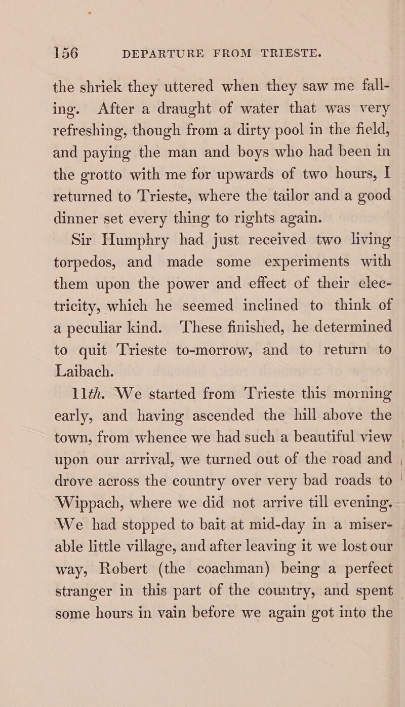 the shriek they uttered when they saw me fall- ing. After a draught of water that was very refreshing, though from a dirty pool in the field, and paying the man and boys who had been in the grotto with me for upwards of two hours, I dinner set every thing to rights again. Sir Humphry had just received two living torpedos, and made some experiments with them upon the power and effect of their elec- tricity, which he seemed inclined to think of a peculiar kind. ‘These finished, he determined to quit Trieste to-morrow, and to return to Laibach. 11th. We started from Trieste this morning early, and having ascended the hill above the town, from whence we had such a beautiful view upon our arrival, we turned out of the road and drove across the country over very bad roads to Wippach, where we did not arrive till evening. able little village, and after leaving it we lost our way, Robert (the coachman) being a perfect some hours in vain before we again got into the