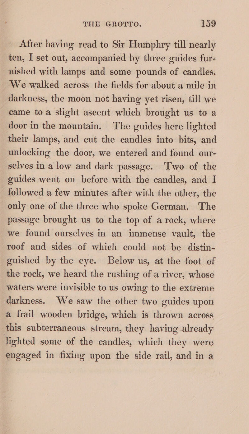 After having read to Sir Humphry till nearly ten, I set out, accompanied by three guides fur- nished with lamps and some pounds of candles. We walked across the fields for about a mile in darkness, the moon not having yet risen, till we came toa slight ascent which brought us to a door in the mountain. The guides here lighted their lamps, and cut the candles into bits, and unlocking the door, we entered and found our- selves in a low and dark passage. ‘Two of the guides went on before with the candles, and I followed a few minutes after with the other, the only one of the three who spoke German. The passage brought us to the top of a rock, where we found ourselves in an immense vault, the roof and sides of which could not be distin- guished by the eye. Below us, at the foot of the rock, we heard the rushing of a river, whose waters were invisible to us owing to the extreme darkness. We saw the other two guides upon a frail wooden bridge, which is thrown across this subterraneous stream, they having already lighted some of the candles, which they were engaged in fixing upon the side rail, and in a