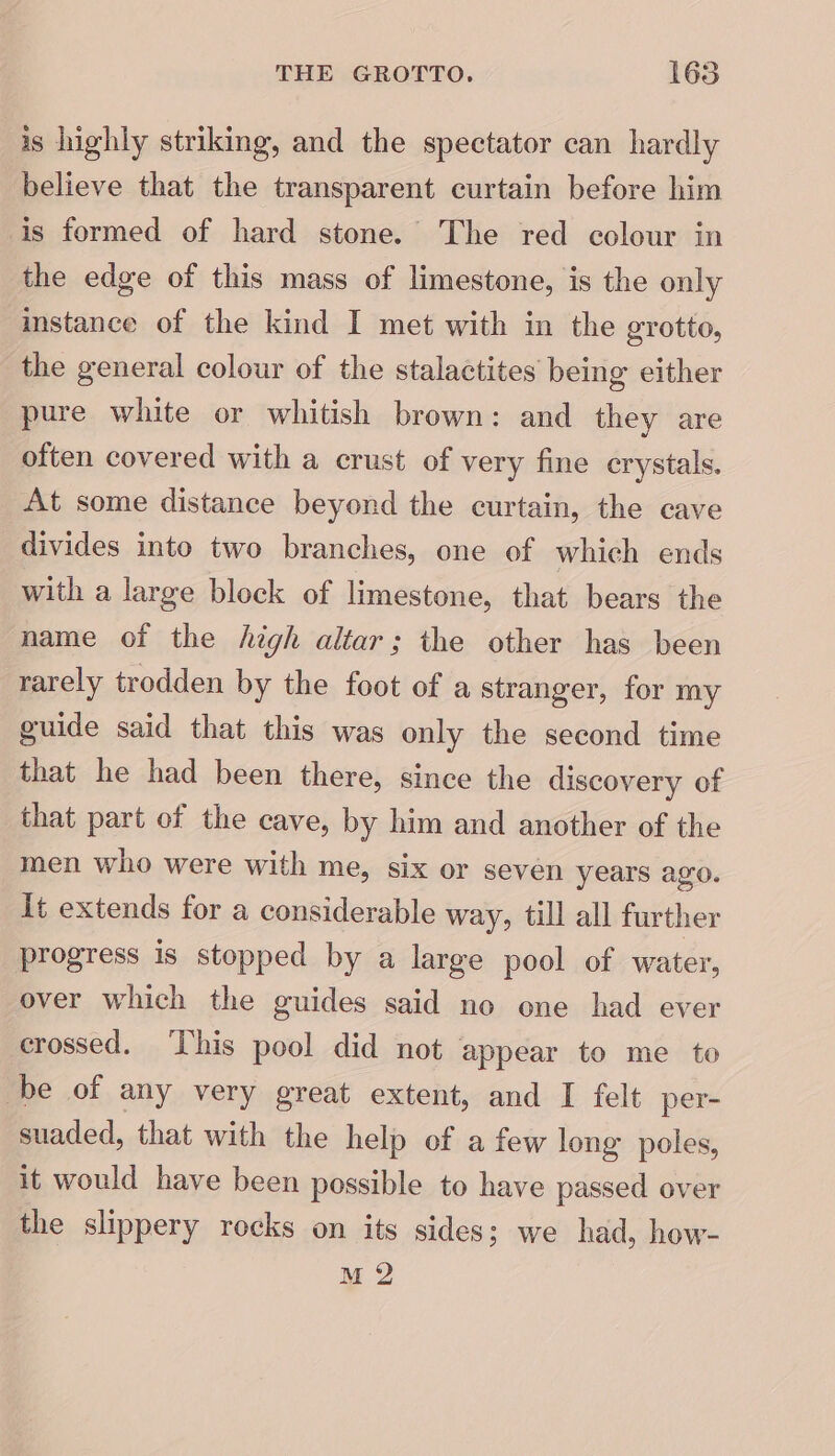 is highly striking, and the spectator can hardly believe that the transparent curtain before him is formed of hard stone. The red colour in the edge of this mass of limestone, is the only instance of the kind I met with in the grotto, the general colour of the stalactites being either pure white or whitish brown: and they are often covered with a crust of very fine crystals. At some distance beyond the curtain, the cave divides into two branches, one of which ends with a large block of limestone, that bears the name of the high altar; the other has been rarely trodden by the foot of a stranger, for my guide said that this was only the second time that he had been there, since the discovery of that part of the cave, by him and another of the men who were with me, six or seven years ago. It extends for a considerable way, till all further progress is stopped by a large pool of water, over which the guides said no one had ever crossed. This pool did not appear to me to be of any very great extent, and I felt per- suaded, that with the help of a few long poles, it would have been possible to have passed over the slippery rocks on its sides; we had, how- M2