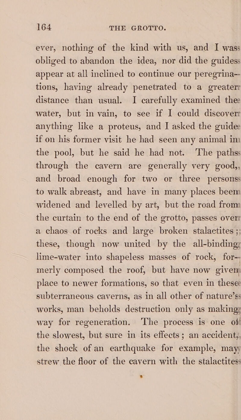 ever, nothing of the kind with us, and I wass obliged to abandon the idea, nor did the guidess appear at all inclined to continue our peregrina-- tions, having already penetrated to a greaterr distance than usual. I carefully examined thee water, but in vain, to see if I could discoverr anything like a proteus, and I asked the guidee if on his former visit he had seen any animal im the pool, but he said he had not. ‘The pathss through the cavern are generally very good,, and broad enough for two or three personss to walk abreast, and have in many places beem widened and levelled by art, but the road from the curtain to the end of the grotto, passes overt a chaos of rocks and large broken stalactites ;; these, though now united by the all-bindingy lime-water into shapeless masses of rock, for-- merly composed the roof, but have now givem place to newer formations, so that even in these subterraneous caverns, as in all other of nature’ss works, man beholds destruction only as makings way for regeneration. ‘The process is one of! the slowest, but sure in its effects; an accident, the shock of an earthquake for example, mayy strew the floor of the cavern with the stalactites: