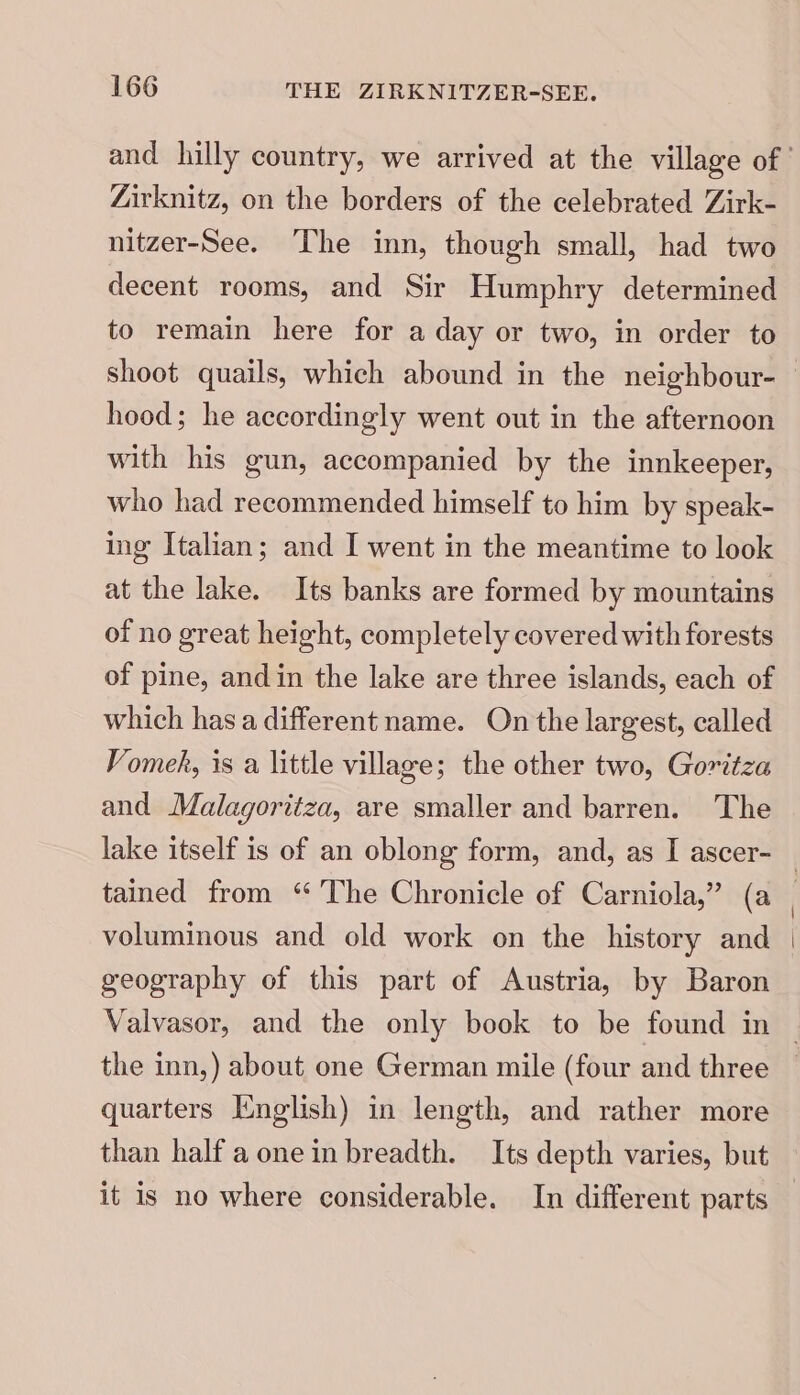 Zirknitz, on the borders of the celebrated Zirk- nitzer-See. The inn, though small, had two decent rooms, and Sir Humphry determined to remain here for a day or two, in order to hood; he accordingly went out in the afternoon with his gun, accompanied by the innkeeper, who had recommended himself to him by speak- ing Italian; and I went in the meantime to look at the lake. Its banks are formed by mountains of no great height, completely covered with forests of pine, and in the lake are three islands, each of which has a different name. On the largest, called Vomek, is a little village; the other two, Goritza and Malagoritza, are smaller and barren. The voluminous and old work on the history and geography of this part of Austria, by Baron the inn,) about one German mile (four and three quarters English) in length, and rather more than half a one in breadth. Its depth varies, but it is no where considerable. In different parts