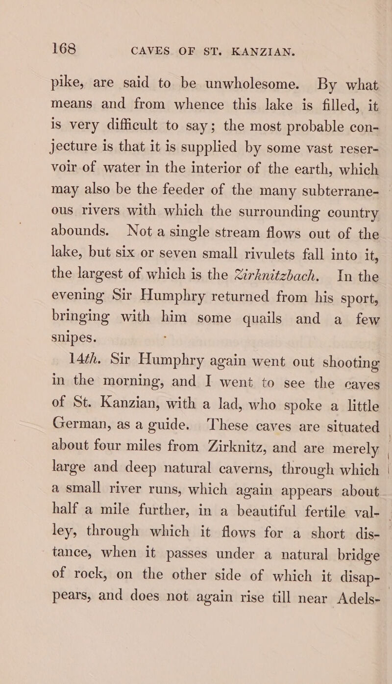 pike, are said to be unwholesome. By what means and from whence this lake is filled, it is very difficult to say; the most probable con- jecture is that it is supplied by some vast reser- voir of water in the interior of the earth, which ous rivers with which the surrounding country abounds. Not a single stream flows out of the lake, but six or seven small rivulets fall into it, the largest of which is the Zirhknitzbach. In the evening Sir Humphry returned from his sport, bringing with him some quails and a few snipes. 14th. Sir Humphry again went out shooting in the morning, and I went to see the caves of St. Kanzian, with a lad, who spoke a little German, as a guide. These caves are situated about four miles from Zirknitz, and are merely large and deep natural caverns, through which a small river runs, which again appears about ley, through which it flows for a short dis- tance, when it passes under a natural bridge of rock, on the other side of which it disap- pears, and does not again rise till near Adels-
