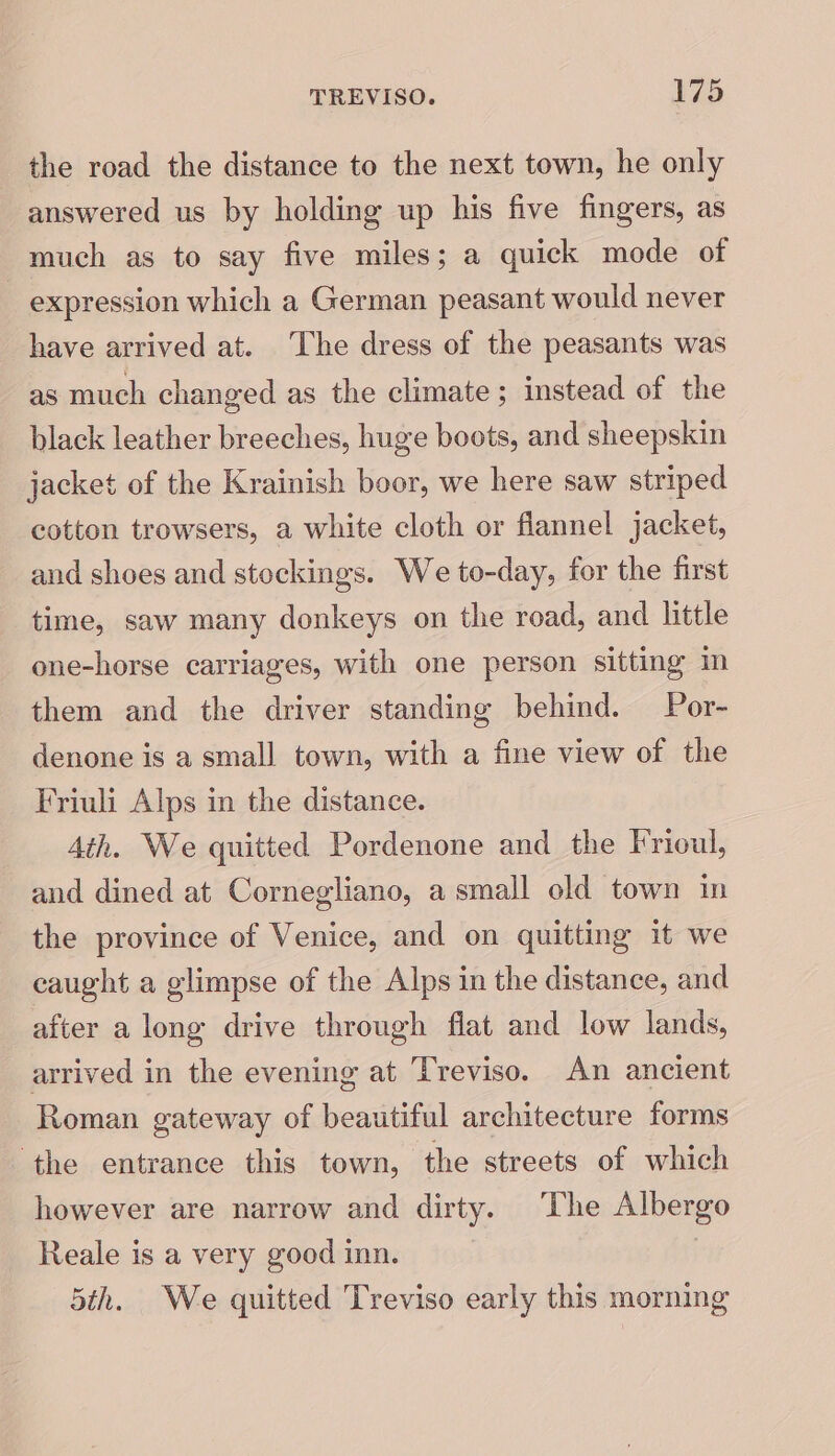 the road the distance to the next town, he only answered us by holding up his five fingers, as much as to say five miles; a quick mode of _ expression which a German peasant would never have arrived at. ‘The dress of the peasants was as much changed as the climate ; instead of the black leather breeches, huge boots, and sheepskin jacket of the Krainish boor, we here saw striped cotton trowsers, a white cloth or flannel jacket, and shoes and stockings. We to-day, for the first time, saw many donkeys on the road, and little one-horse carriages, with one person sitting m them and the driver standing behind. Por- denone is a small town, with a fine view of the Friuli Alps in the distance. Ath. We quitted Pordenone and the Frioul, and dined at Cornegliano, a small old town in the province of Venice, and on quitting it we caught a glimpse of the Alps in the distance, and after a long drive through flat and low lands, arrived in the evening at Treviso. An ancient Roman gateway of beautiful architecture forms ‘the entrance this town, the streets of which however are narrow and dirty. The Albergo Reale is a very good inn. 5th. We quitted Treviso early this morning