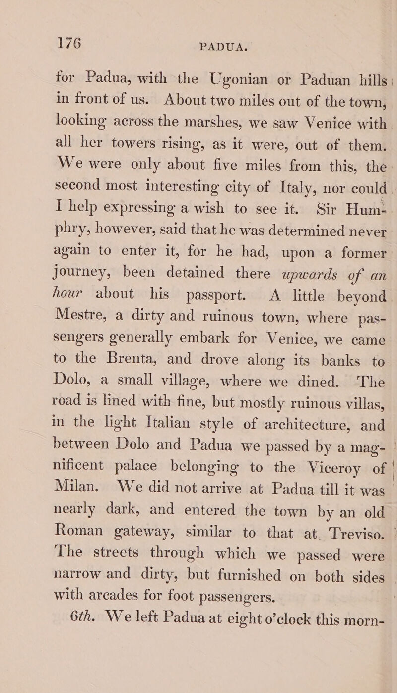 for Padua, with the Ugonian or Paduan hills: in front of us. About two miles out of the town, looking across the marshes, we saw Venice with all her towers rising, as it were, out of them. We were only about five miles from this, the: second most interesting city of Italy, nor could . I help expressing a wish to see it. Sir Hum: phry, however, said that he was determined never again to enter it, for he had, upon a former journey, been detained there upwards of an hour about his passport. A_ little beyond Mestre, a dirty and ruinous town, where pas- sengers generally embark for Venice, we came to the Brenta, and drove along its banks to Dolo, a small village, where we dined. The road is lined with fine, but mostly ruinous villas, in the light Italian style of architecture, and between Dolo and Padua we passed by a mag- - nificent palace belonging to the Viceroy of Milan. We did not arrive at Padua till it was nearly dark, and entered the town by an old Roman gateway, similar to that at. Treviso. The streets through which we passed were narrow and dirty, but furnished on both sides with arcades for foot passengers. 6th. We left Padua at eight o’clock this morn-