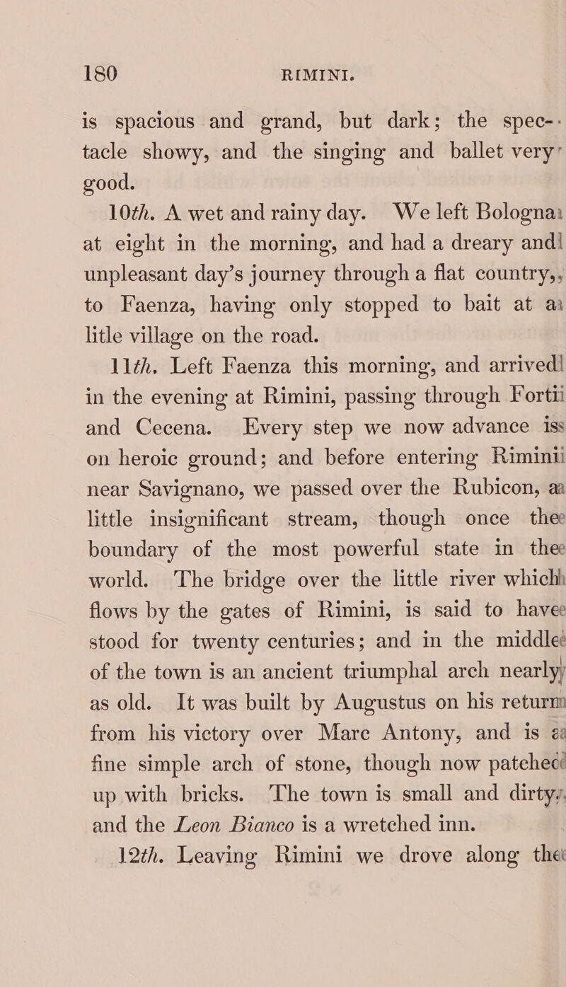 is spacious and grand, but dark; the spec-- tacle showy, and the singing and ballet very’ good. 10¢h. A wet and rainy day. We left Bologna: at eight in the morning, and had a dreary and! unpleasant day’s journey through a flat country,, to Faenza, having only stopped to bait at aa litle village on the road. 11th. Left Faenza this morning, and arrived! in the evening at Rimini, passing through Forti and Cecena. Every step we now advance iss on heroic ground; and before entering Riminii near Savignano, we passed over the Rubicon, aa little insignificant stream, though once thee boundary of the most powerful state in thee world. The bridge over the little river whichh flows by the gates of Rimini, is said to havee stood for twenty centuries; and in the middle: of the town is an ancient triumphal arch nearlyy as old. It was built by Augustus on his returm from his victory over Mare Antony, and is é fine simple arch of stone, though now patehecé up with bricks. The town is small and dirtyy. and the Leon Bianco is a wretched inn. 12th. Leaving Rimini we drove along thet