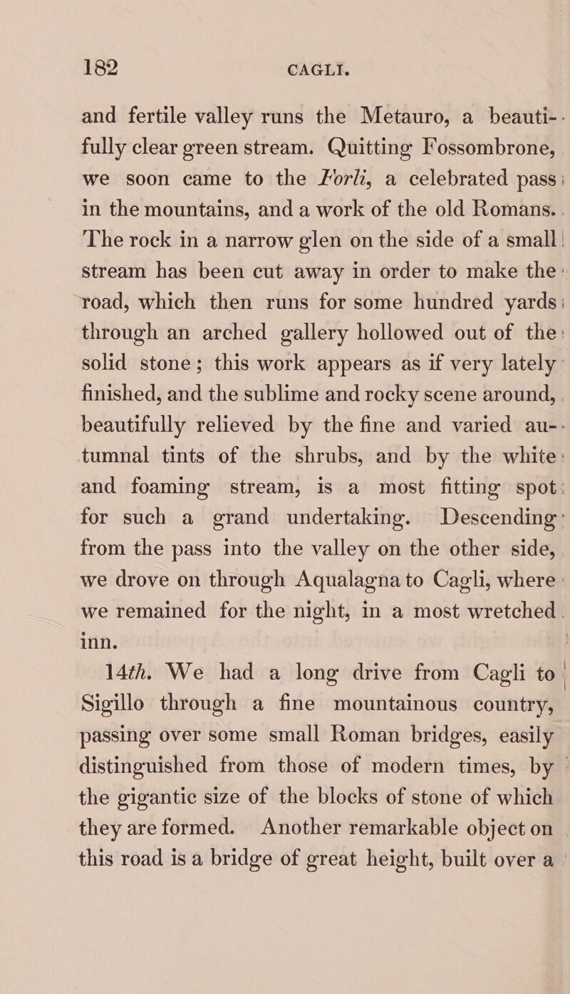 and fertile valley runs the Metauro, a beauti-- fully clear green stream. Quitting Fossombrone, we soon came to the Forli, a celebrated pass: in the mountains, and a work of the old Romans... The rock in a narrow glen on the side of a small. stream has been cut away in order to make the: “road, which then runs for some hundred yards: through an arched gallery hollowed out of the: solid stone; this work appears as if very lately finished, and the sublime and rocky scene around, beautifully relieved by the fine and varied au-- tumnal tints of the shrubs, and by the white: and foaming stream, is a most fitting spot: for such a grand undertaking. Descending’ from the pass into the valley on the other side, we drove on through Aqualagna to Cagli, where: we remained for the night, in a most wretched. inn. | 14th. We had a long drive from Cagli to | Sigillo through a fine mountainous country, passing over some small Roman bridges, easily distinguished from those of modern times, by © the gigantic size of the blocks of stone of which they are formed. Another remarkable object on this road is a bridge of great height, built over a