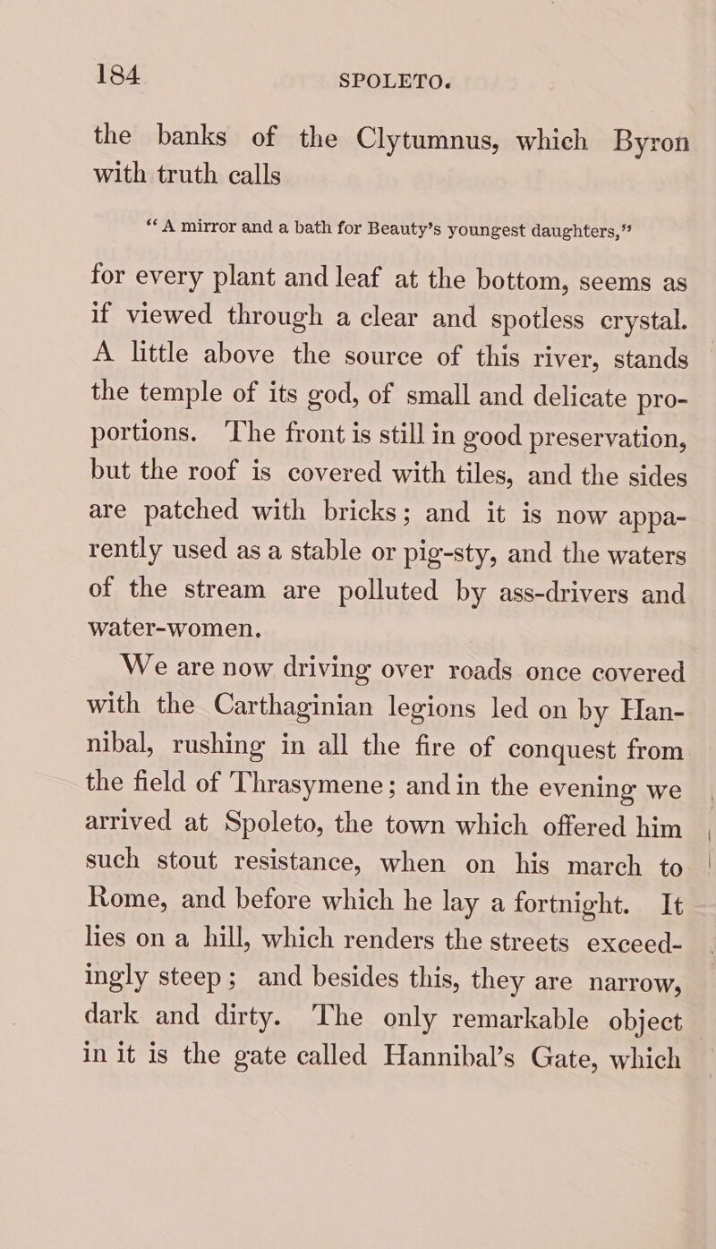 the banks of the Clytumnus, which Byron with truth calls ‘* A mirror and a bath for Beauty’s youngest daughters,” for every plant and leaf at the bottom, seems as if viewed through a clear and spotless crystal. A little above the source of this river, stands the temple of its god, of small and delicate pro- portions. The front is still in good preservation, but the roof is covered with tiles, and the sides are patched with bricks; and it is now appa- rently used as a stable or pig-sty, and the waters of the stream are polluted by ass-drivers and water-women. We are now driving over roads once covered with the Carthaginian legions led on by Han- nibal, rushing in all the fire of conquest from the field of Thrasymene; and in the evening we arrived at Spoleto, the town which offered him such stout resistance, when on his march to Rome, and before which he lay a fortnight. It lies on a hill, which renders the streets exceed- ingly steep; and besides this, they are narrow, dark and dirty. The only remarkable object in it is the gate called Hannibal’s Gate, which
