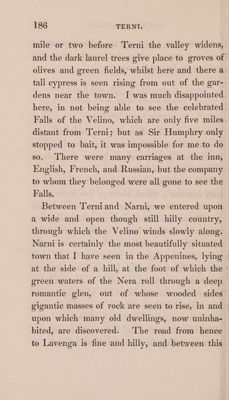 mile or two before Terni the valley widens, Falls of the Velino, which are only five miles distant from Terni; but as Sir Humphry only stopped to bait, it was impossible for me to do so. There were many carriages at the inn, English, French, and Russian, but the company to whom they belonged were all gone to see the Falls. Between Terniand Narni, we entered upon a wide and open though still hilly country, through which the Velino winds slowly along. Narni is certainly the most beautifully situated at the side of a hill, at the foot of which the green waters of the Nera roll through a deep romantic glen, out of whose wooded sides upon which many old dwellings, now uninha- bited, are discovered. The road from hence to Lavenga is fine and hilly, and between this
