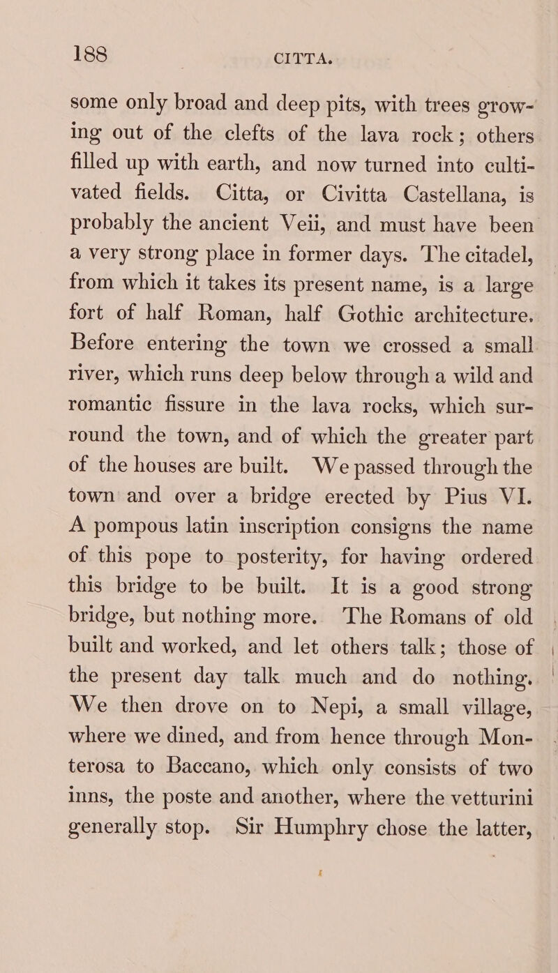 some only broad and deep pits, with trees grow- ing out of the clefts of the lava rock; others filled up with earth, and now turned into culti- vated fields. Citta, or Civitta Castellana, is a very strong place in former days. The citadel, from which it takes its present name, is a large fort of half Roman, half Gothic architecture. Before entering the town we crossed a small river, which runs deep below through a wild and romantic fissure in the lava rocks, which sur- round the town, and of which the greater part of the houses are built. We passed through the town and over a bridge erected by Pius VI. A pompous latin inscription consigns the name of this pope to posterity, for having ordered this bridge to be built. It is a good strong bridge, but nothing more. The Romans of old the present day talk much and do nothing. We then drove on to Nepi, a small village, where we dined, and from hence through Mon- terosa to Baccano, which only consists of two inns, the poste and another, where the vetturini generally stop. Sir Humphry chose the latter, i |