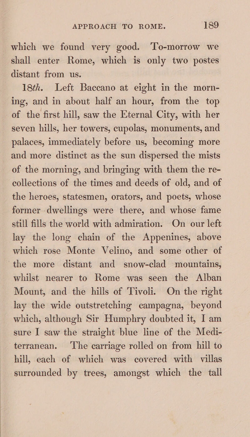 which we found very good. ‘To-morrow we shall enter Rome, which is only two postes distant from us. 18th. Left Baccano at eight in the morn- ing, and in about half an hour, from the top of the first hill, saw the Eternal City, with her seven hills, her towers, cupolas, monuments, and palaces, immediately before us, becoming more and more distinct as the sun dispersed the mists of the morning, and bringing with them the re- collections of the times and deeds of old, and of the heroes, statesmen, orators, and poets, whose former dwellings were there, and whose fame still fills the world with admiration. On our left lay the long chain of the Appenines, above which rose Monte Velino, and some other of the more distant and snow-clad mountains, whilst nearer to Rome was seen the Alban Mount, and the hills of Tivoli. On the right lay the wide outstretching campagna, beyond which, although Sir Humphry doubted it, I am sure I saw the straight blue line of the Medi- terranean. ‘The carriage rolled on from hill to hill, each of which was covered with villas surrounded by trees, amongst which the tall