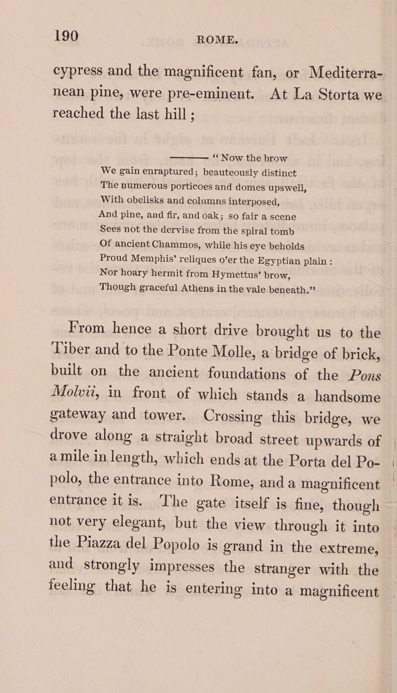 cypress and the magnificent fan, or Mediterra- nean pine, were pre-eminent. At La Storta we reached the last hill ; *‘ Now the brow We gain enraptured; beauteously distinct The numerous porticoes and domes upswell, With obelisks and columns interposed, And pine, and fir, and oak; so fair a scene Sees not the dervise from the Spiral tomb Of ancient Chammos, while his eye beholds Proud Memphis’ reliques o’er the Egyptian plain : Nor hoary hermit from Hymettus’ brow, Though graceful Athens in the vale beneath.” From hence a short drive brought us to the ‘Tiber and to the Ponte Molle, a bridge of brick, built on the ancient foundations of the Pons Molvit, in front of which stands a handsome gateway and tower. Crossing this bridge, we drove along a straight broad street upwards of amile in length, which ends at the Porta del Po- polo, the entrance into Rome, anda magnificent entrance itis. The gate itself is fine, though not very elegant, but the view through it into the Piazza del Popolo is grand in the extreme, and strongly impresses the stranger with the feeling that he is entering into a magnificent