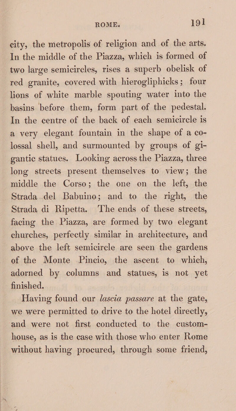 city, the metropolis of religion and of the arts. In the middle of the Piazza, which is formed of two large semicircles, rises a superb obelisk of red granite, covered with hierogliphicks; four lions ef white marble spouting water into the basins before them, form part of the pedestal. In the centre of the back of each semicircle is a very elegant fountain in the shape of a co- lossal shell, and surmounted by groups of gi- gantic statues. Looking across the Piazza, three long streets present themselves to view; the middle the Corso; the one on the left, the Strada del Babuino; and to the right, the Strada di Ripetta. ‘The ends of these streets, facing the Piazza, are formed by two elegant churches, perfectly similar in architecture, and above the left semicircle are seen the gardens of the Monte Pincio, the ascent to which, adorned by columns and statues, is not yet finished. Having found our lascia passare at the gate, we were permitted to drive to the hotel directly, and were not first conducted to the custom- house, as is the case with those who enter Rome without having procured, through some friend,