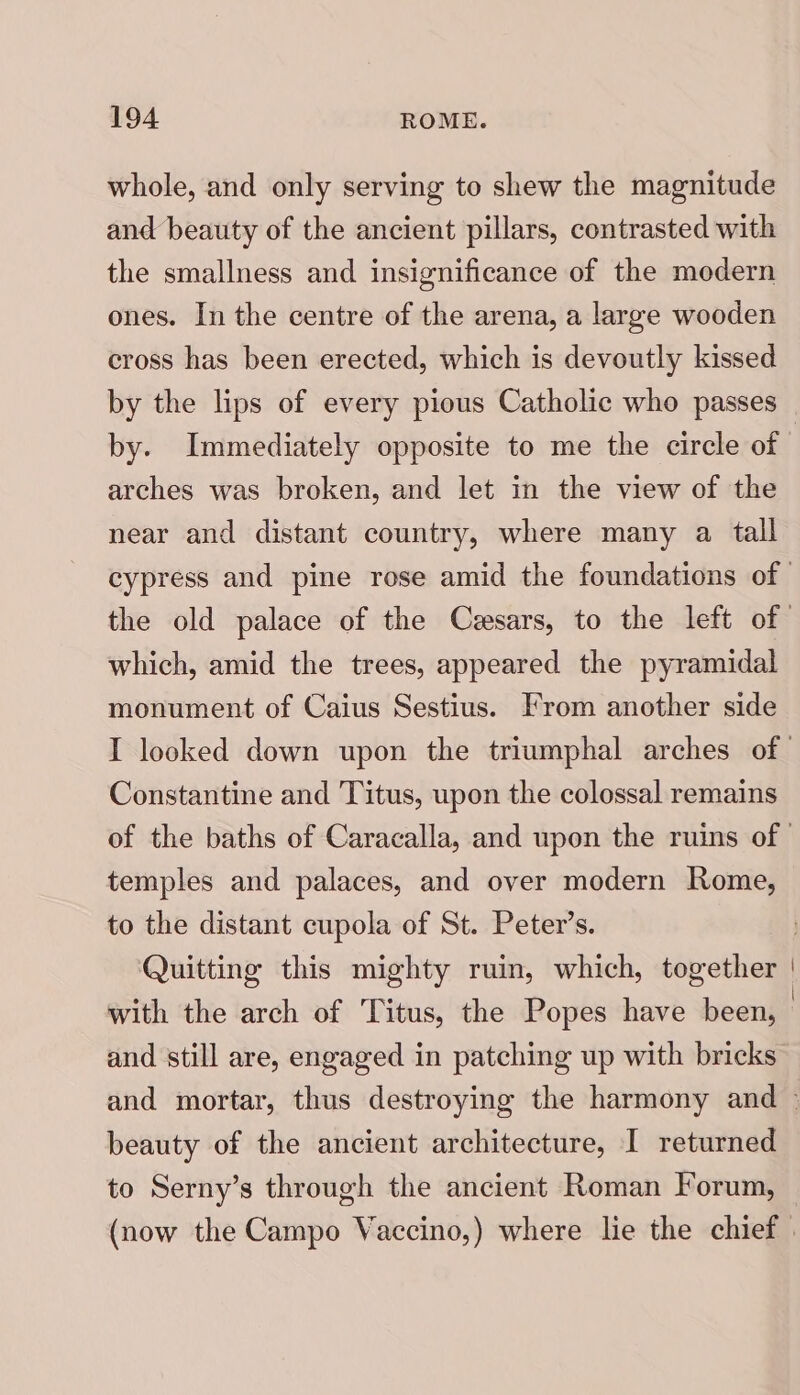 whole, and only serving to shew the magnitude and beauty of the ancient pillars, contrasted with the smallness and insignificance of the modern ones. In the centre of the arena, a large wooden cross has been erected, which is devoutly kissed by the lips of every pious Catholic who passes arches was broken, and let in the view of the near and distant country, where many a tall which, amid the trees, appeared the pyramidal monument of Caius Sestius. From another side Constantine and Titus, upon the colossal remains temples and palaces, and over modern Rome, to the distant cupola of St. Peter’s. Quitting this mighty ruin, which, together with the arch of Titus, the Popes have been, and still are, engaged in patching up with bricks beauty of the ancient architecture, I returned to Serny’s through the ancient Roman Forum,