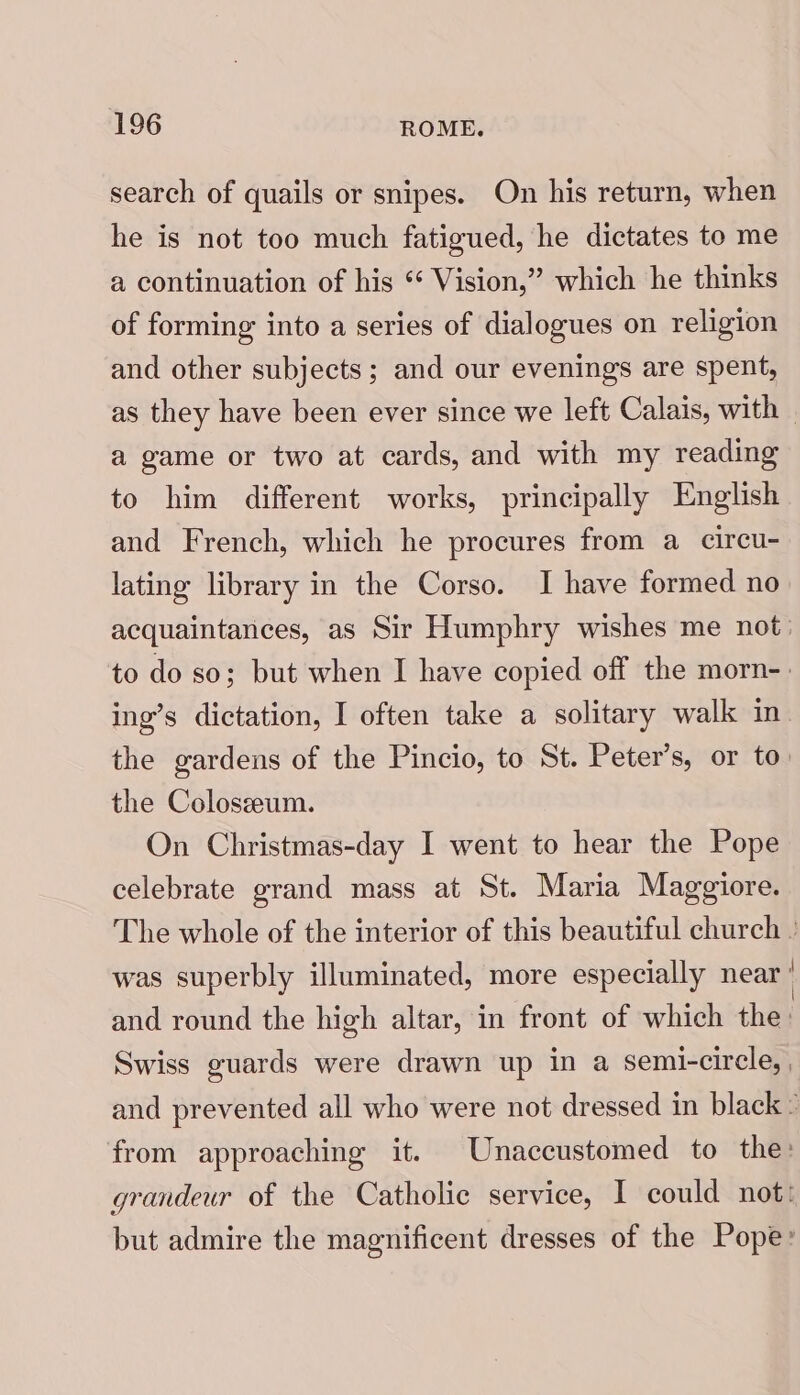 search of quails or snipes. On his return, when he is not too much fatigued, he dictates to me a continuation of his * Vision,” which he thinks of forming into a series of dialogues on religion and other subjects; and our evenings are spent, as they have been ever since we left Calais, with | a game or two at cards, and with my reading to him different works, principally English and French, which he procures from a circu- lating library in the Corso. I have formed no acquaintances, as Sir Humphry wishes me not. to do so; but when I have copied off the morn-. ing’s dictation, I often take a solitary walk in. the gardens of the Pincio, to St. Peter’s, or to. the Coloseeum. On Christmas-day I went to hear the Pope celebrate grand mass at St. Maria Maggiore. The whole of the interior of this beautiful church » was superbly illuminated, more especially near | and round the high altar, in front of which the: Swiss guards were drawn up in a semi-circle, | and prevented all who were not dressed in black: from approaching it. Unaccustomed to the: grandeur of the Catholic service, I could not: but admire the magnificent dresses of the Pope: