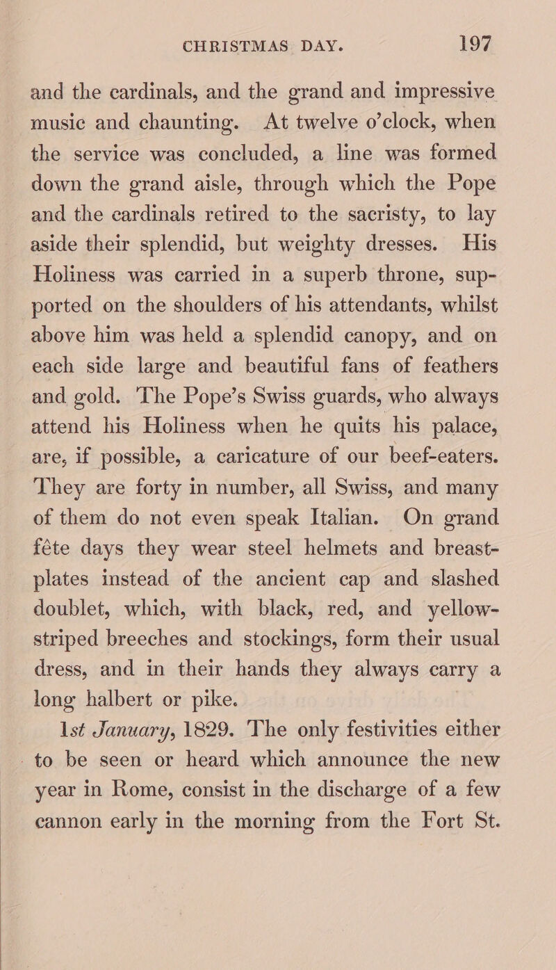 and the cardinals, and the grand and impressive music and chaunting. At twelve o’clock, when the service was concluded, a line was formed down the grand aisle, through which the Pope and the cardinals retired to the sacristy, to lay aside their splendid, but weighty dresses. His Holiness was carried in a superb throne, sup- ported on the shoulders of his attendants, whilst above him was held a splendid canopy, and on each side large and beautiful fans of feathers and gold. ‘The Pope’s Swiss guards, who always attend his Holiness when he quits his palace, are, if possible, a caricature of our beef-eaters. They are forty in number, all Swiss, and many of them do not even speak Italian. On grand féte days they wear steel helmets and breast- plates instead of the ancient cap and slashed doublet, which, with black, red, and yellow- striped breeches and stockings, form their usual dress, and in their hands they always carry a long halbert or pike. Ist January, 1829. The only festivities either _ to be seen or heard which announce the new year in Rome, consist in the discharge of a few cannon early in the morning from the Fort St.