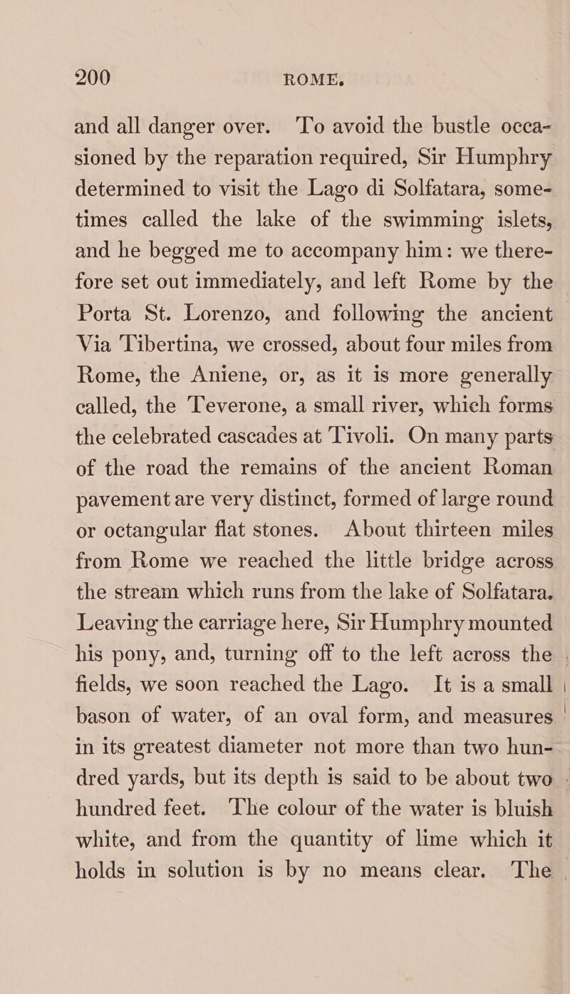 and all danger over. To avoid the bustle occa- sioned by the reparation required, Sir Humphry determined to visit the Lago di Solfatara, some- times called the lake of the swimming islets, and he begged me to accompany him: we there- fore set out immediately, and left Rome by the Porta St. Lorenzo, and followimg the ancient Via Tibertina, we crossed, about four miles from Rome, the Aniene, or, as it is more generally called, the Teverone, a small river, whieh forms the celebrated cascades at Tivoli. On many parts of the road the remains of the ancient Roman pavement are very distinct, formed of large round or octangular fiat stones. About thirteen miles from Rome we reached the little bridge across the stream which runs from the lake of Solfatara. Leaving the carriage here, Sir Humphry mounted fields, we soon reached the Lago. It is a small in its greatest diameter not more than two hun- hundred feet. ‘The colour of the water is bluish white, and from the quantity of lime which it