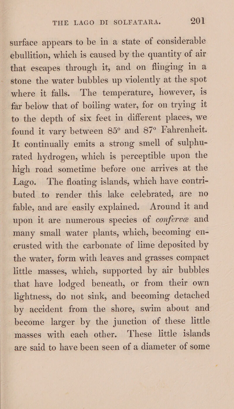 surface appears to be in a state of considerable ebullition, which is caused by the quantity of air that escapes through it, and on flinging in a stone the water bubbles up violently at the spot where it falls. The temperature, however, is far below that of boiling water, for on trying it to the depth of six feet in different places, we found it vary between 85° and 87° Fahrenheit. It continually emits a strong smell of sulphu- rated hydrogen, which is perceptible upon the high road sometime before one arrives at the Lago. The floating islands, which have contri- buted to render this lake celebrated, are no fable, and are easily explained. Around it and upon it are numerous species of conferve and many small water plants, which, becoming en- crusted with the carbonate of lime deposited by the water, form with leaves and grasses compact little masses, which, supported by air bubbles that have lodged beneath, or from their own lightness, do not sink, and becoming detached by accident from the shore, swim about and masses with each other. These little islands are said to have been seen of a diameter of some