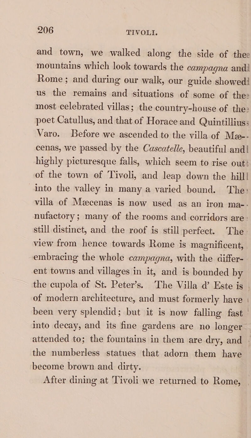 and town, we walked along the side of thee mountains which look towards the campagna andi Rome ; and during our walk, our guide showed! us the remains and situations of some of thee most celebrated villas; the country-house of the: poet Catullus, and that of Horace and Quintilliuss Varo. Before we ascended to the villa of Me-- cenas, we passed by the Cascatelle, beautiful and| highly picturesque falls, which seem to rise out! of the town of Tivoli, and leap down the hill! into the valley in many a varied bound. The: villa of Mecenas is now used as an iron ma-- nufactory; many of the rooms and corridors are: still distinct, and the roof is still perfect. The: view from hence towards Rome is magnificent, embracing the whole campagna, with the differ- ent towns and villages in it, and is bounded by of modern architecture, and must formerly have been very splendid; but it is now falling fast into decay, and its fine gardens are no longer the numberless statues that adorn them have become brown and dirty. After dining at Tivoli we returned to Rome,