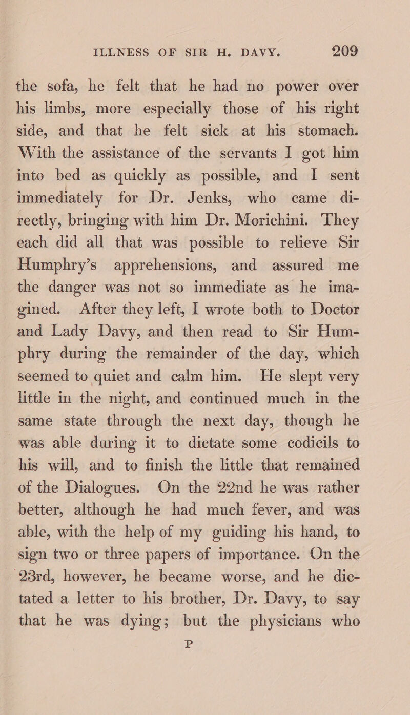 the sofa, he felt that he had no power over his limbs, more especially those of his right side, and that he felt sick at his stomach. With the assistance of the servants I got him into bed as quickly as possible, and I sent immediately for Dr. Jenks, who came di- rectly, bringing with him Dr. Morichini. They each did all that was possible to relieve Sir Humphry’s apprehensions, and assured me the danger was not so immediate as he ima- gined. After they left, L wrote both to Doctor and Lady Davy, and then read to Sir Hum- phry during the remainder of the day, which seemed to quiet and calm him. He slept very little in the night, and continued much in the same state through the next day, though he was able during it to dictate some codicils to his will, and to finish the little that remained of the Dialogues. On the 22nd he was rather better, although he had much fever, and was able, with the help of my guiding his hand, to sign two or three papers of importance. On the 23rd, however, he became worse, and he dic- tated a letter to his brother, Dr. Davy, to say that he was dying; but the physicians who P