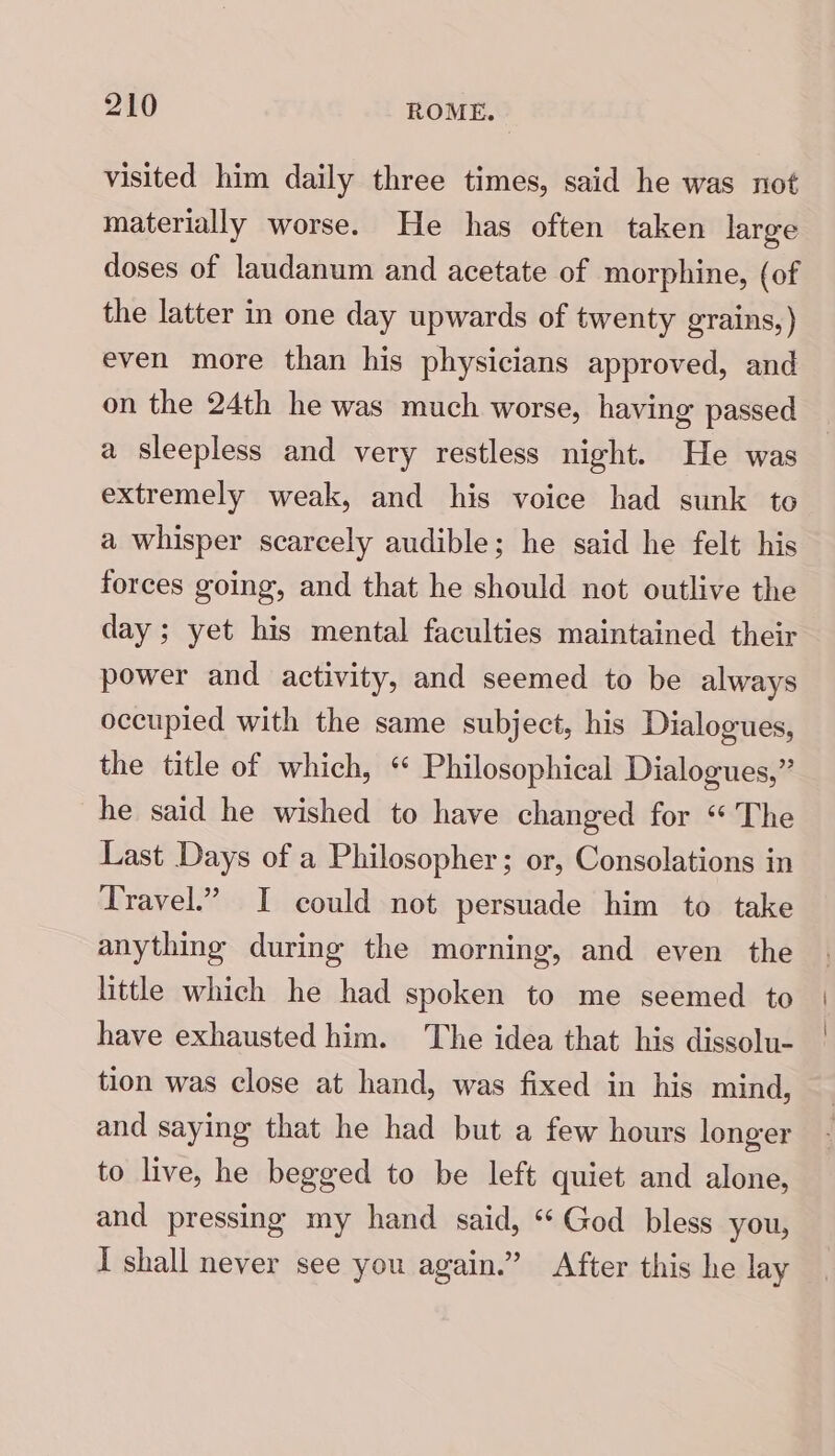 visited him daily three times, said he was not materially worse. He has often taken large doses of laudanum and acetate of morphine, (of the latter in one day upwards of twenty grains,) even more than his physicians approved, and on the 24th he was much worse, having passed a sleepless and very restless night. He was extremely weak, and his voice had sunk to a whisper scarcely audible; he said he felt his forces going, and that he should not outlive the day; yet his mental faculties maintained their power and activity, and seemed to be always occupied with the same subject, his Dialogues, the title of which, “ Philosophical Dialogues,” he said he wished to have changed for “ The Last Days of a Philosopher; or, Consolations in Travel.” I could not persuade him to take anything during the morning, and even the little which he had spoken to me seemed to have exhausted him. The idea that his dissolu- tion was close at hand, was fixed in his mind, and saying that he had but a few hours longer to live, he begged to be left quiet and alone, and pressing my hand said, “ God bless you, I shall never see you again.” After this he lay