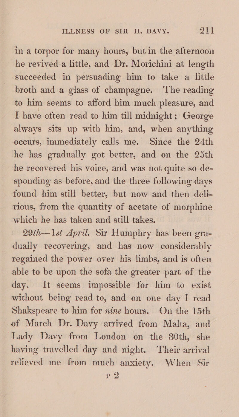 in a torpor for many hours, but in the afternoon he revived a little, and Dr. Morichini at length succeeded in persuading him to take a little broth and a glass of champagne. ‘The reading to him seems to afford him much pleasure, and I have often read to him till midnight; George always sits up with him, and, when anything occurs, immediately calls me. Since the 24th he has gradually got better, and on the 25th he recovered his voice, and was not quite so de- sponding as before, and the three following days found him still better, but now and then deli- rious, from the quantity of acetate of morphine which he has taken and still takes. 29th—1st April. Sir Humphry has been gra- dually recovering, and has now considerably regained the power over his limbs, and is often able to be upon the sofa the greater part of the day. It seems impossible for him to exist without being read to, and on one day I read Shakspeare to him for nine hours. On the 15th of March Dr. Davy arrived from Malta, and Lady Davy from London on the 30th, she having travelled day and night. Their arrival relieved me from much anxiety. When Sir PQ