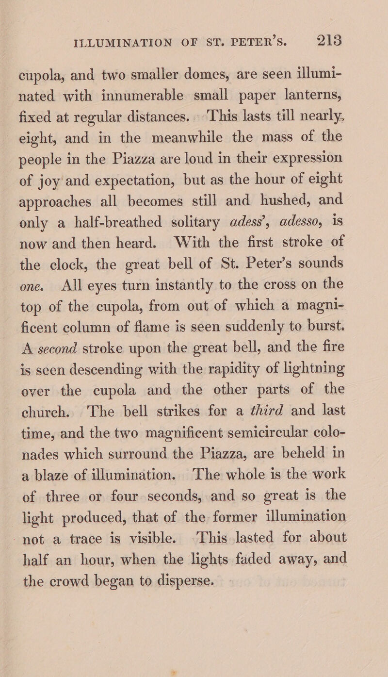 cupola, and two smaller domes, are seen illumi- nated with innumerable small paper lanterns, fixed at regular distances. This lasts till nearly, eight, and in the meanwhile the mass of the people in the Piazza are loud in their expression of joy and expectation, but as the hour of eight approaches all becomes still and hushed, and only a half-breathed solitary adess’, adesso, is now and then heard. With the first stroke of the clock, the great bell of St. Peter’s sounds one. All eyes turn instantly to the cross on the top of the cupola, from out of which a magni- ficent column of flame is seen suddenly to burst. A second stroke upon the great bell, and the fire is seen descending with the rapidity of lightning over the cupola and the other parts of the church. The bell strikes for a third and last time, and the two magnificent semicircular colo- nades which surround the Piazza, are beheld in a blaze of illumination. The whole is the work of three or four seconds, and so great is the light produced, that of the former illumination not a trace is visible. This lasted for about half an hour, when the lights faded away, and the crowd began to disperse.