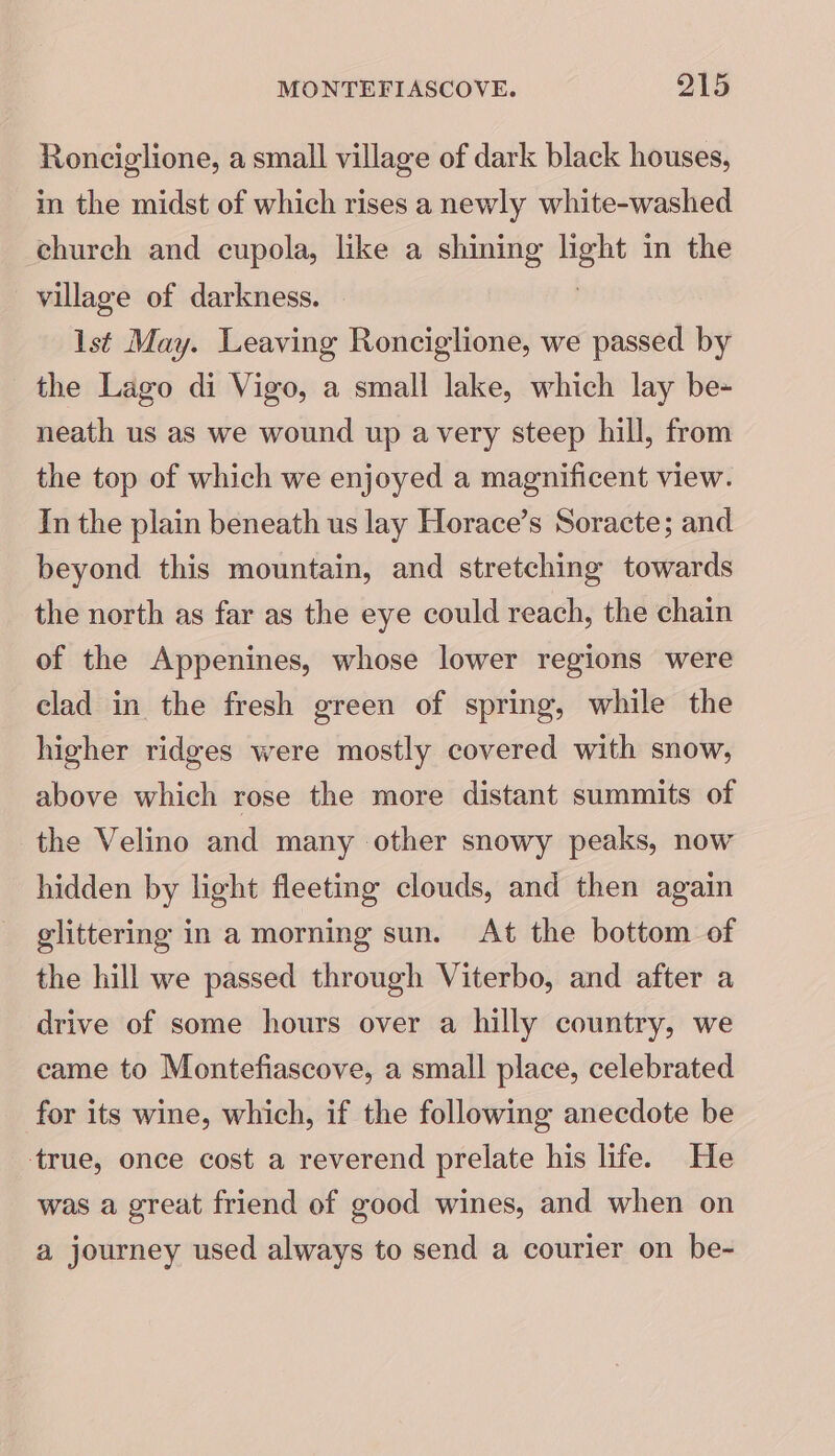 Ronciglione, a small village of dark black houses, in the midst of which rises a newly white-washed chureh and cupola, like a shining ve in the village of darkness. lst May. Leaving Ronciglione, we passed by the Lago di Vigo, a small lake, which lay be- neath us as we wound up avery steep hill, from the top of which we enjoyed a magnificent view. In the plain beneath us lay Horace’s Soracte; and beyond this mountain, and stretching towards the north as far as the eye could reach, the chain of the Appenines, whose lower regions were clad in the fresh green of spring, while the higher ridges were mostly covered with snow, above which rose the more distant summits of the Velino and many other snowy peaks, now hidden by light fleeting clouds, and then again glittering in a morning sun. At the bottom of the hill we passed through Viterbo, and after a drive of some hours over a hilly country, we came to Montefiascove, a small place, celebrated for its wine, which, if the following anecdote be true, once cost a reverend prelate his life. He was a great friend of good wines, and when on a journey used always to send a courier on be-