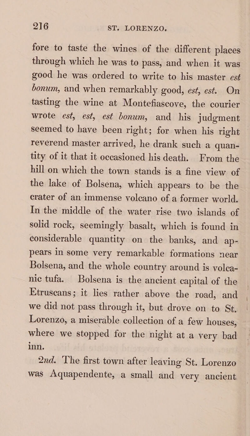 fore to taste the wines of the different places through which he was to pass, and when it was good he was ordered to write to his master es¢ bonum, and when remarkably good, est, est. On tasting the wine at Montefiascove, the courier wrote est, est, est bonum, and _ his judgment seemed to have been right; for when his right reverend master arrived, he drank such a quan- tity of it that it occasioned his death. From the hill on which the town stands is a fine view of the lake of Bolsena, which appears to be the crater of an immense volcano of a former world. In the middle of the water rise two islands of solid rock, seemingly basalt, which is found in considerable quantity on the banks, and ap- pears in some very remarkable formations near Bolsena, and the whole country around is volca- nic tufa. Bolsena is the ancient capital of the Etruscans; it lies rather above the road, and we did not pass through it, but drove on to St. Lorenzo, a miserable collection of a few houses, where we stopped for the night at a very bad inn. 2nd. The first town after leaving St. Lorenzo was Aquapendente, a small and very ancient