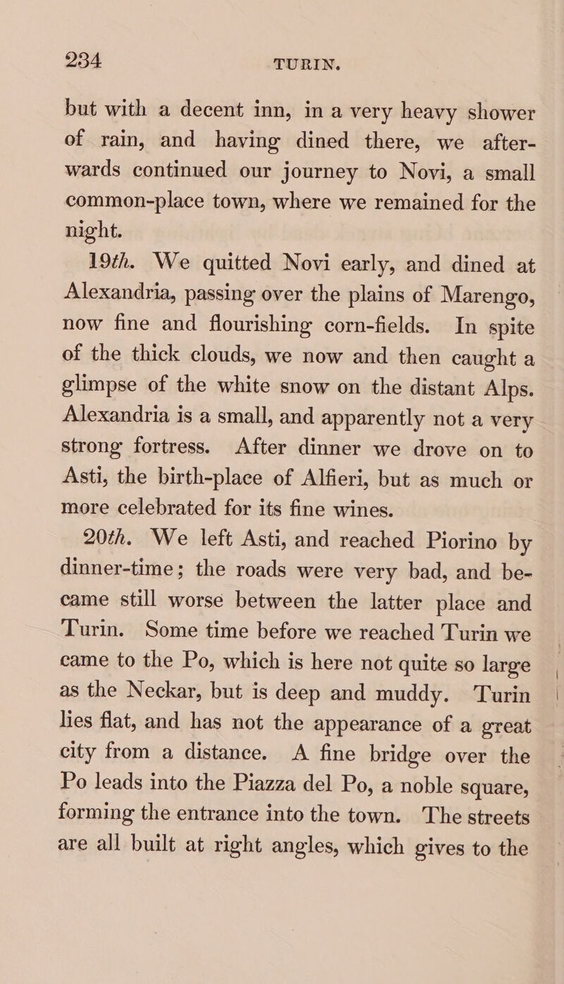 but with a decent inn, in a very heavy shower of rain, and having dined there, we after- wards continued our journey to Novi, a small common-place town, where we remained for the night. 19th. We quitted Novi early, and dined at Alexandria, passing over the plains of Marengo, now fine and flourishing corn-fields. In spite of the thick clouds, we now and then caught a glimpse of the white snow on the distant Alps. Alexandria is a small, and apparently not a very strong fortress. After dinner we drove on to Asti, the birth-place of Alfieri, but as much or more celebrated for its fine wines. 20th. We left Asti, and reached Piorino by dinner-time; the roads were very bad, and be- came still worse between the latter place and Turin. Some time before we reached Turin we came to the Po, which is here not quite so large as the Neckar, but is deep and muddy. Turin lies flat, and has not the appearance of a great city from a distance. A fine bridge over the Po leads into the Piazza del Po, a noble square, forming the entrance into the town. The streets are all built at right angles, which gives to the