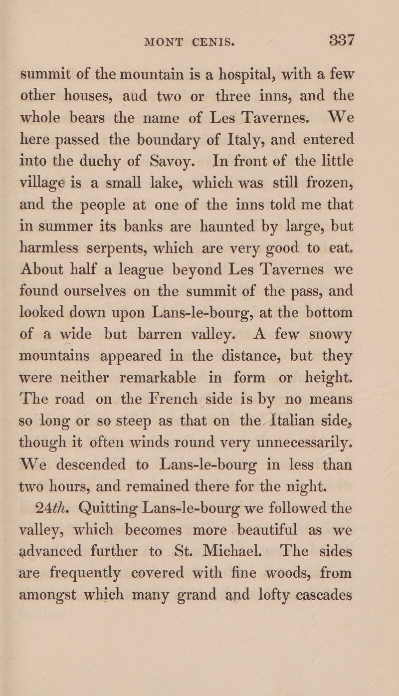 summit of the mountain is a hospital, with a few other houses, aud two or three inns, and the whole bears the name of Les Tavernes. We here passed the boundary of Italy, and entered into the duchy of Savoy. In front of the little village is a small lake, which was still frozen, and the people at one of the inns told me that in summer its banks are haunted by large, but harmless serpents, which are very good to eat. About half a league beyond Les Tavernes we found ourselves on the summit of the pass, and looked down upon Lans-le-bourg, at the bottom of a wide but barren valley. A few snowy mountains appeared in the distance, but they were neither remarkable in form or height. The road on the French side is by no means so long or so steep as that on the Italian side, though it often winds round very unnecessarily. We descended to Lans-le-bourg in less than two hours, and remained there for the night. 24th. Quitting Lans-le-bourg we followed the valley, which becomes more beautiful as we -advanced further to St. Michael. The sides are frequently covered with fine woods, from amongst which many grand and lofty cascades