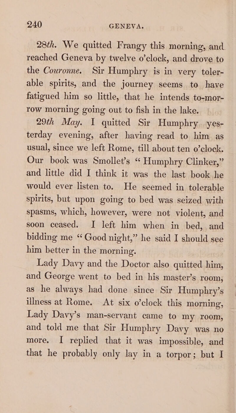 28th. We quitted Frangy this morning, and reached Geneva by twelve o’clock, and drove to the Couronne. Sir Humphry is in very toler- able spirits, and the journey seems to have fatigued him so little, that he intends to-mor- row morning going out to fish in the lake. 29th May. I quitted Sir Humphry. yes- terday evening, after having read to him as usual, since we left Rome, till about ten o’clock. Our book was Smollet’s “ Humphry Clinker,” and little did I think it was the last book he would ever listen to. He seemed in tolerable spirits, but upon going to bed was seized with spasms, which, however, were not violent, and soon ceased. I left him when in bed, and bidding me *“ Good night,” he said I should see him better in the morning. Lady Davy and the Doctor also quitted him, and George went to bed in his master’s room, as he always had done since Sir Humphry’s illness at Rome. At six o’clock this morning, Lady Davy’s man-servant came to my room, and told me that Sir Humphry Davy was no more. I replied that it was impossible, and that he probably only lay in a torpor; but I