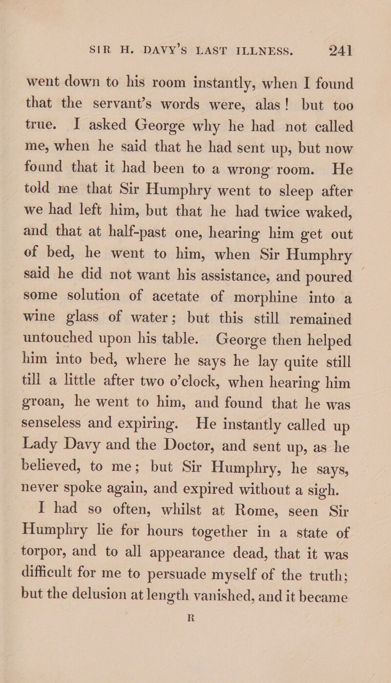 went down to his room instantly, when I found that the servant’s words were, alas! but too true. I asked George why he had not called me, when he said that he had sent up, but now found that it had been to a wrong room. He told me that Sir Humphry went to sleep after we had left him, but that he had twice waked, and that at half-past one, hearing him get out of bed, he went to him, when Sir Humphry said he did not want his assistance, and poured some solution of acetate of morphine into a wine glass of water; but this still remained untouched upon his table. George then helped him into bed, where he says he lay quite still till a little after two o’clock, when hearing him groan, he went to him, and found that he was senseless and expiring. He instantly called up Lady Davy and the Doctor, and sent up, as he believed, to me; but Sir Humphry, he says, never spoke again, and expired without a sigh. I had so often, whilst at Rome, seen Sir Humphry lie for hours together in a state of torpor, and to all appearance dead, that it was difficult for me to persuade myself of the truth; but the delusion at length vanished, and it became R