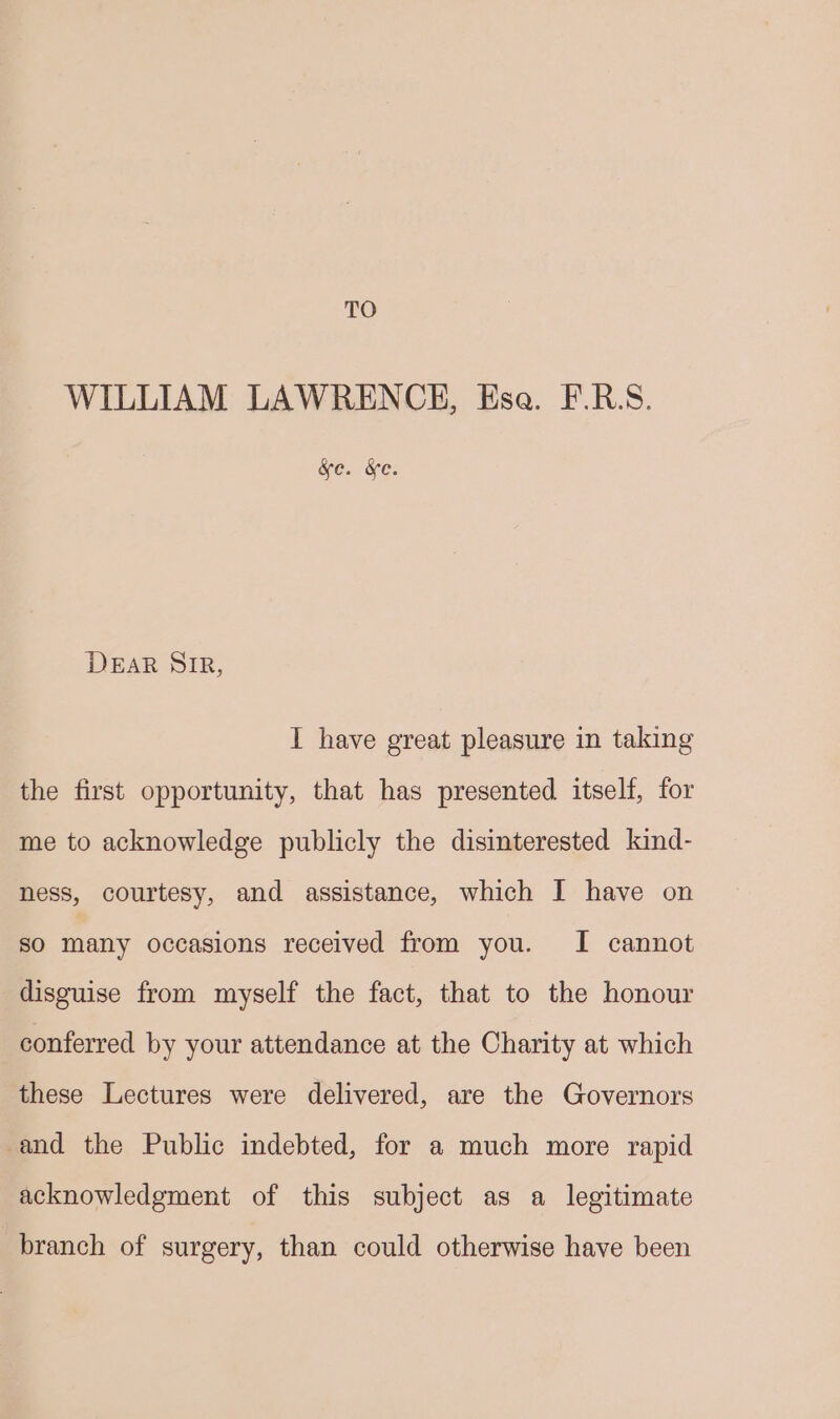 TO WILLIAM LAWRENCE, Esa. F.RS. &amp;e. &amp;e. DEAR SIR, I have great pleasure in taking the first opportunity, that has presented itself, for me to acknowledge publicly the disinterested kind- ness, courtesy, and assistance, which I have on so many occasions received from you. I cannot disguise from myself the fact, that to the honour conferred by your attendance at the Charity at which these Lectures were delivered, are the Governors and the Public indebted, for a much more rapid acknowledgment of this subject as a legitimate branch of surgery, than could otherwise have been