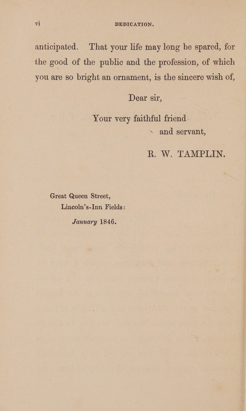 anticipated. That your life may long be spared, for the good of the public and the profession, of which you are so bright an ornament, is the sincere wish of, Dear sir, Your very faithful friend. \ and servant, R. W. TAMPLIN. Great Queen Street, Lincoln’s-Inn Fields: January 1846.