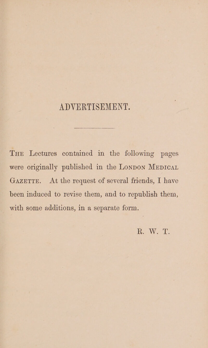 ADVERTISEMENT. Tue Lectures contained in the following pages were originally published in the Lonpon MeEpIcaL GAZETTE. At the request of several friends, [ have been induced to revise them, and to republish them, with some additions, in a separate form.