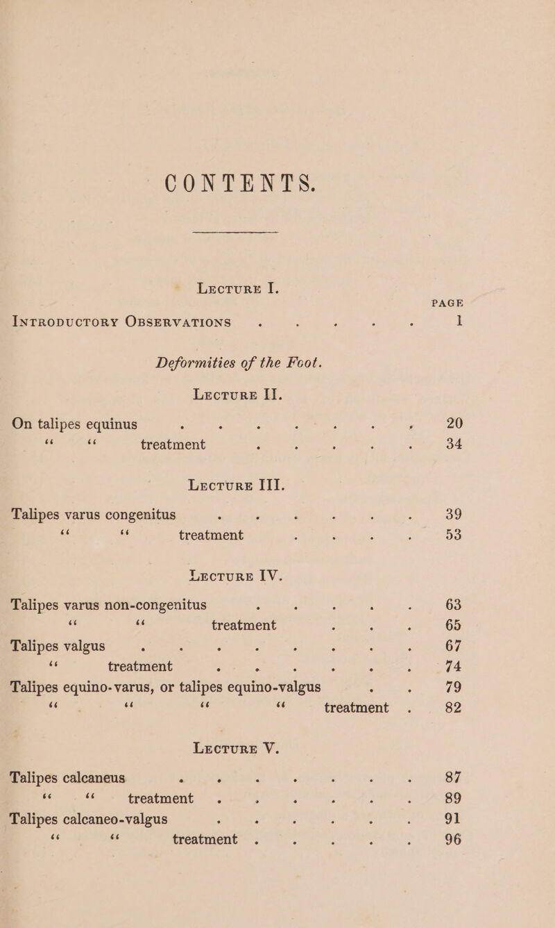 CONTENTS. Lecturst I. INTRODUCTORY OBSERVATIONS Deformities of the Feot. Lecture II. On talipes equinus & oe treatment Lecture III. Talipes varus congenitus ee es treatment LEctTure IV. Talipes varus non-congenitus - e treatment Talipes valgus : ve treatment . ° : Talipes equino- varus, or talipes equino-valgus cs ie se 7 treatment LEcTURE V. Talipes calcaneus ‘ . = Ki treatment Talipes calcaneo-valgus = treatment PAGE 20 34 39 53 63 65 67 74 79 82 87 89 91 96