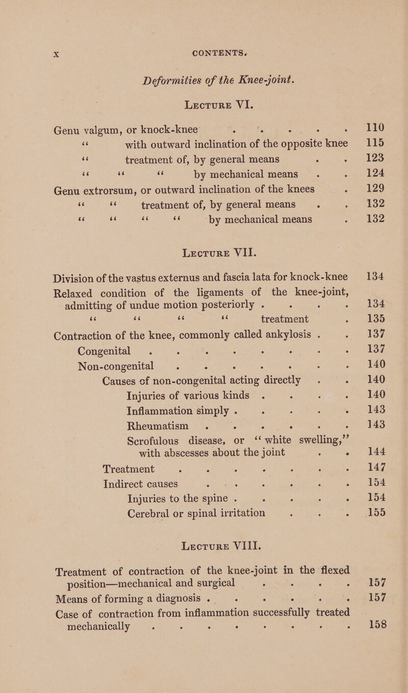 Deformities of the Knee-joint. Lecture VI. Genu valgum, or knock-knee : A 2 a with outward inclination of the opposite knee “ treatment of, by general means uf ue se by mechanical means Genu extrorsum, or outward inclination of the knees Ae a treatment of, by general means s¢ x ae ue ‘by mechanical means Lecture VII. Division of the vastus externus and fascia lata for knock-knee Relaxed condition of the ligaments of the knee-joint, admitting of undue motion posteriorly . ce < ae ee treatment Contraction of the knee, commonly called ankylosis . Congenital Non-congenital Causes of non-congenital ites aneehy Injuries of various kinds Inflammation simply . Rhenmatism . . . Scrofulous disease, or ‘‘ anes deeallicge.*? with abscesses about the joint : 4 Treatment Indirect causes Injuries to the spine . Cerebral or spinal irritation Lecture VIII. Treatment of contraction of the knee-joint in the flexed position—mechanical and surgical : Means of forming a diagnosis. : Case of contraction from inflammation acsoncetalley een mechanically : . : : : 157 157 158