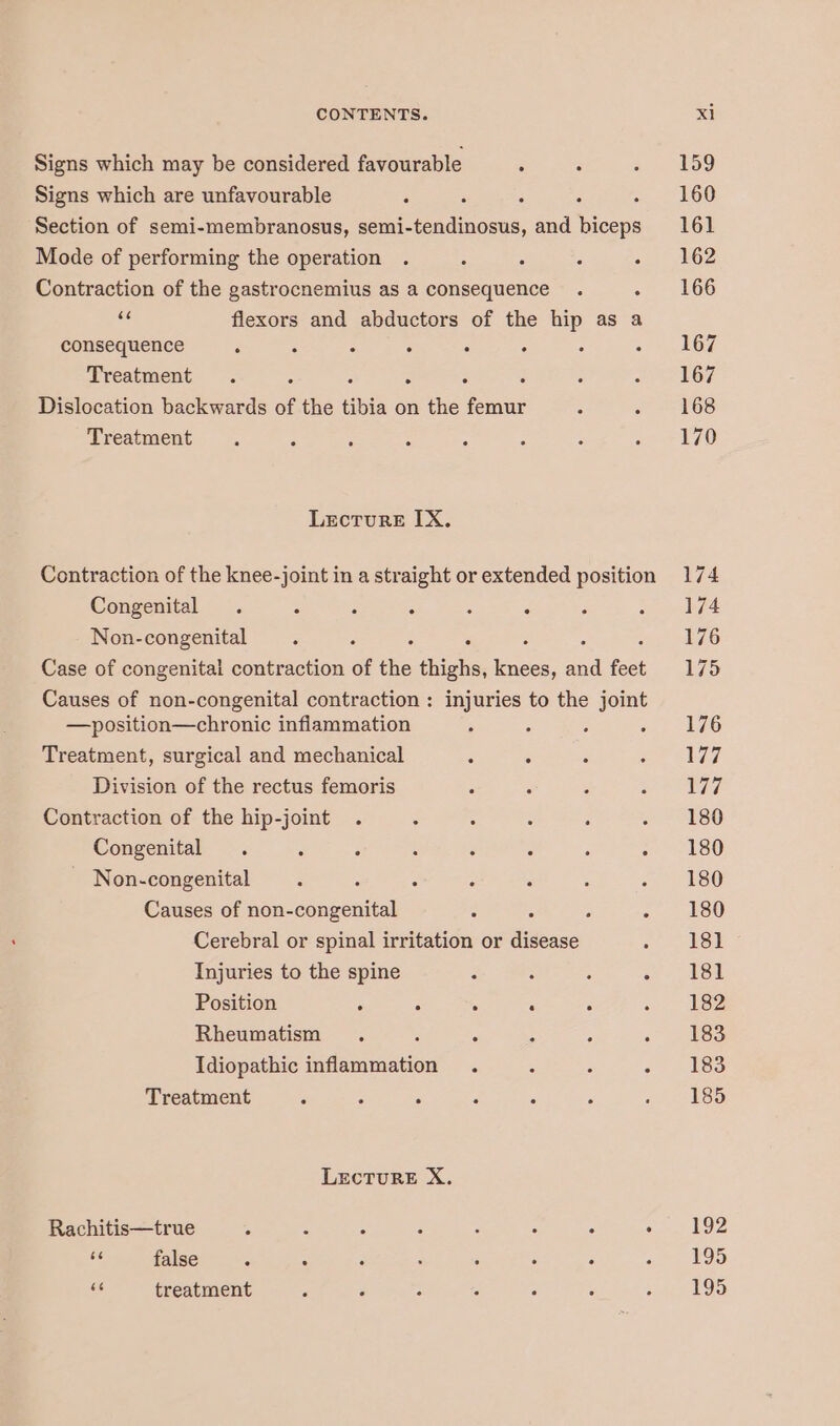 Signs which may be considered favourable : : Signs which are unfavourable : : : Section of semi-membranosus, semi-tendinosus, and nents Mode of performing the operation : Contraction of the gastrocnemius as a consequence . : as flexors and abductors of the hip as a consequence . : : : - Treatment : . : : : : Dislocation backwards of the tibia on the femur : : Treatment ° Lecture IX. Contraction of the knee-joint in a straight or extended position Congenital . : : ° 3 Non-congenital . : : Case of congenital contraction of the thighs, eae sea feet Causes of non-congenital contraction : injuries to the joint —position—chronic inflammation Treatment, surgical and mechanical g ° . Division of the rectus femoris . Contraction of the hip-joint : Congenital . ‘ 3 : - Non-congenital . ; f : , Causes of non-congenital : : p é Cerebral or spinal irritation or disease . Injuries to the spine 2 3 Position : ; . ‘ Rheumatism . : : , é : Idiopathic inflammation . Treatment é : ° 3 A LECTURE X. Rachitis—true 4 a“ F rl 3 z é BE false % 3 r ; ; F 5 oe treatment 159 160 161 162 166 167 167 168 170 192 195 195