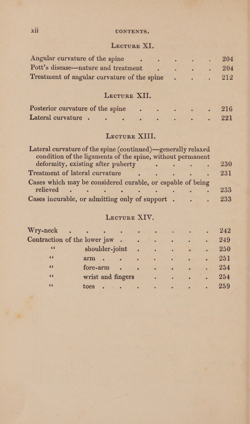 Lecture XI, Angular curvature of the spine Pott’s disease—nature and treatment Treatment of angular curvature of the spine Lecture XII. Posterior curvature of the spine Lateral curvature . Lecture XIII. Lateral curvature of the spine (continued)—generally relaxed condition of the ligaments of the spine, without permanent deformity, existing after puberty : . ° Treatment of lateral curvature Cases which may be considered curable, or PF eapatte of being relieved . : . ° ° , : Cases incurable, or adinitting only of support Lecture XIV. Wry-neck : : : Contraction of the lower jaw . : ne shoulder-joint < arm . : : ‘ A . . 3 fore-arm . . es wrist and fingers : : . KC toes . A 204 204 212 216 221 230 231 233 233 242 249 250 251 254 254 259