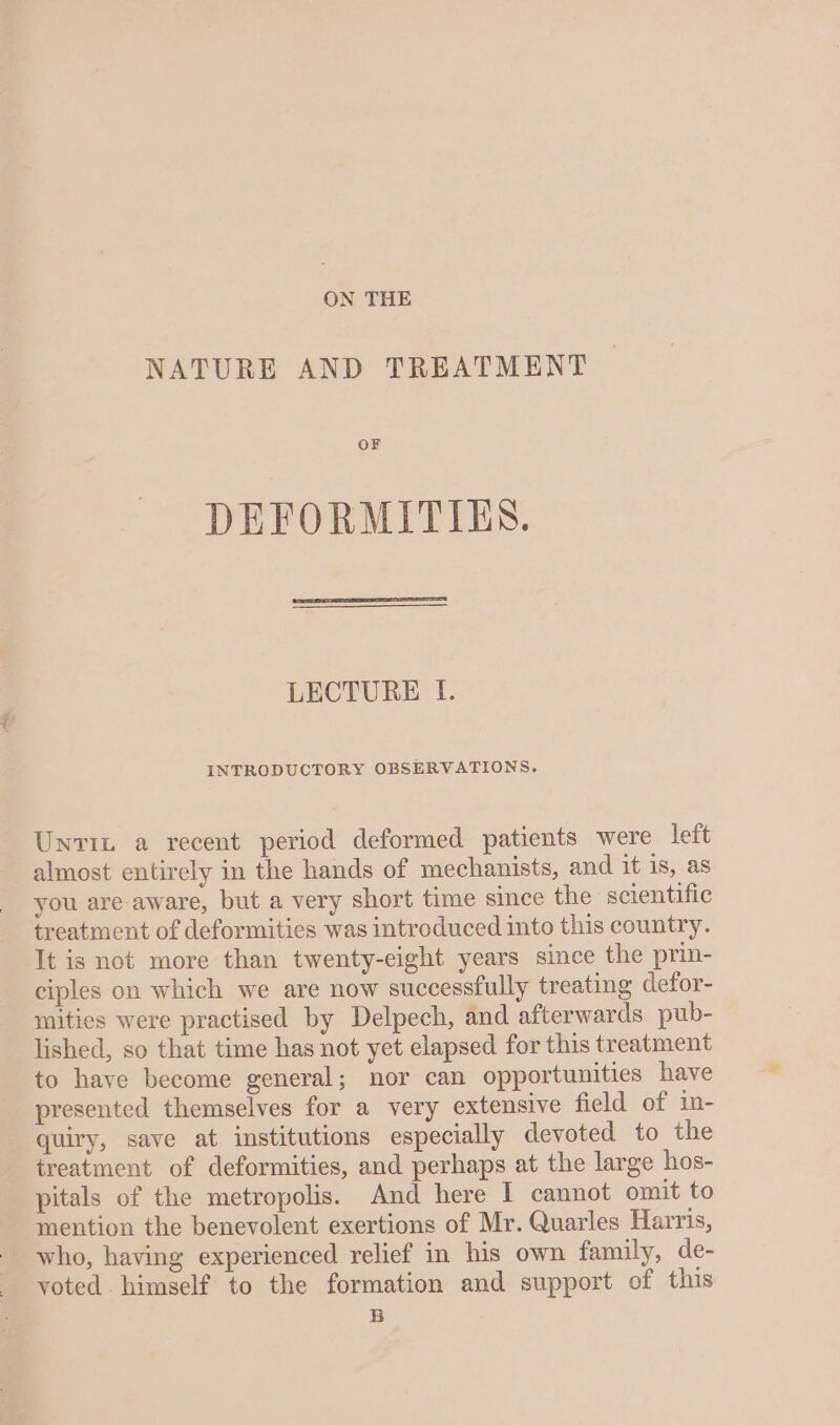 ON THE NATURE AND TREATMENT OF DEFORMITIES. LECTURE I. INTRODUCTORY OBSERVATIONS. Unrit a recent period deformed patients were left almost entirely in the hands of mechanists, and it is, as you are aware, but a very short time since the scientific treatment of deformities was introduced into this country. It is not more than twenty-eight years since the prin- ciples on which we are now successfully treating defor- mities were practised by Delpech, and afterwards pub- lished, so that time has not yet elapsed for this treatment to have become general; nor can opportunities have presented themselves for a very extensive field of in- quiry, save at institutions especially devoted to the treatment of deformities, and perhaps at the large hos- pitals of the metropolis. And here I cannot omit to mention the benevolent exertions of Mr. Quarles Harris, voted. himself to the formation and support of this B