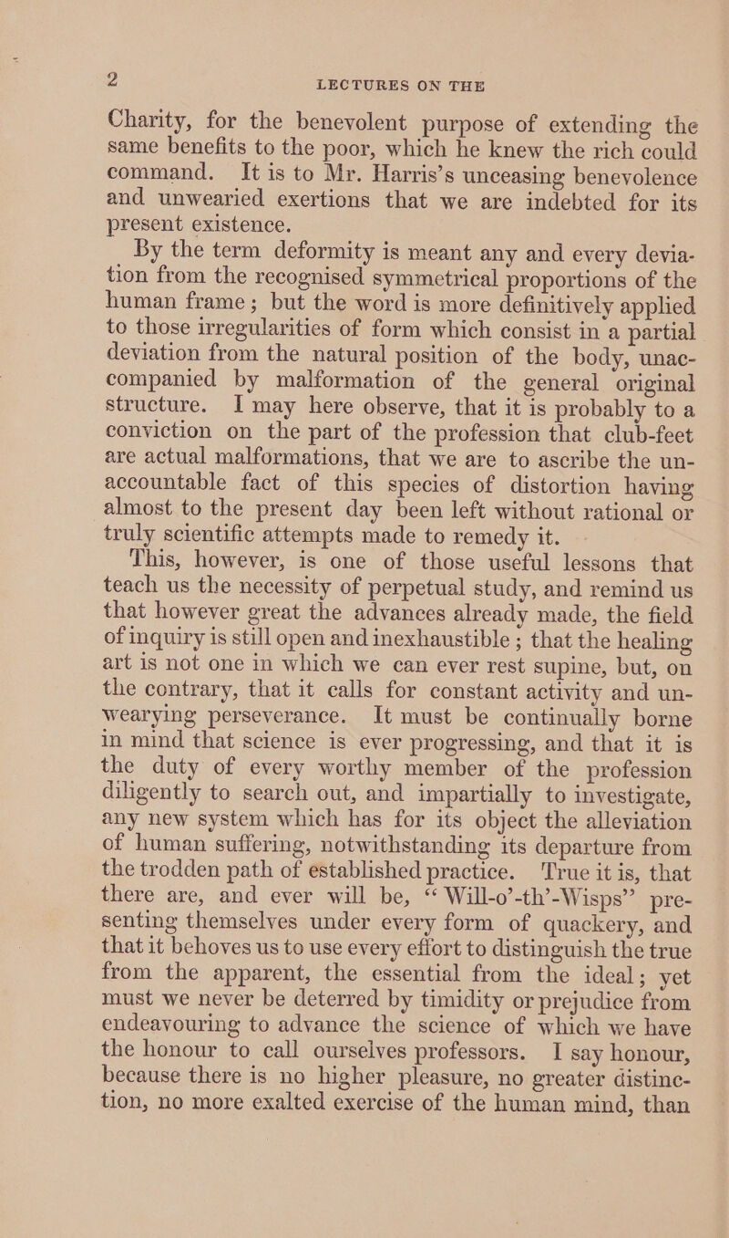 Charity, for the benevolent purpose of extending the same benefits to the poor, which he knew the rich could command. It is to Mr. Harris’s unceasing benevolence and unwearied exertions that we are indebted for its present existence. By the term deformity is meant any and every devia- tion from the recognised symmetrical proportions of the human frame; but the word is more definitively applied to those irregularities of form which consist in a partial deviation from the natural position of the body, unac- companied by malformation of the general original structure. I may here observe, that it is probably to a conviction on the part of the profession that club-feet are actual malformations, that we are to ascribe the un- accountable fact of this species of distortion having almost to the present day been left without rational or truly scientific attempts made to remedy it. This, however, is one of those useful lessons that teach us the necessity of perpetual study, and remind us that however great the advances already made, the field of inquiry is still open and inexhaustible ; that the healing art is not one in which we can ever rest supine, but, on the contrary, that it calls for constant activity and un- wearying perseverance. It must be continually borne in mind that science is ever progressing, and that it is the duty of every worthy member of the profession diligently to search out, and impartially to investigate, any new system which has for its object the alleviation of human suffering, notwithstanding its departure from the trodden path of established practice. True it is, that there are, and ever will be, “ Will-o’-th’-Wisps” pre- senting themselves under every form of quackery, and that it behoves us to use every effort to distinguish the true from the apparent, the essential from the ideal; yet must we never be deterred by timidity or prejudice from endeavouring to advance the science of which we have the honour to call ourselves professors. I say honour, because there is no higher pleasure, no greater distine- tion, no more exalted exercise of the human mind, than