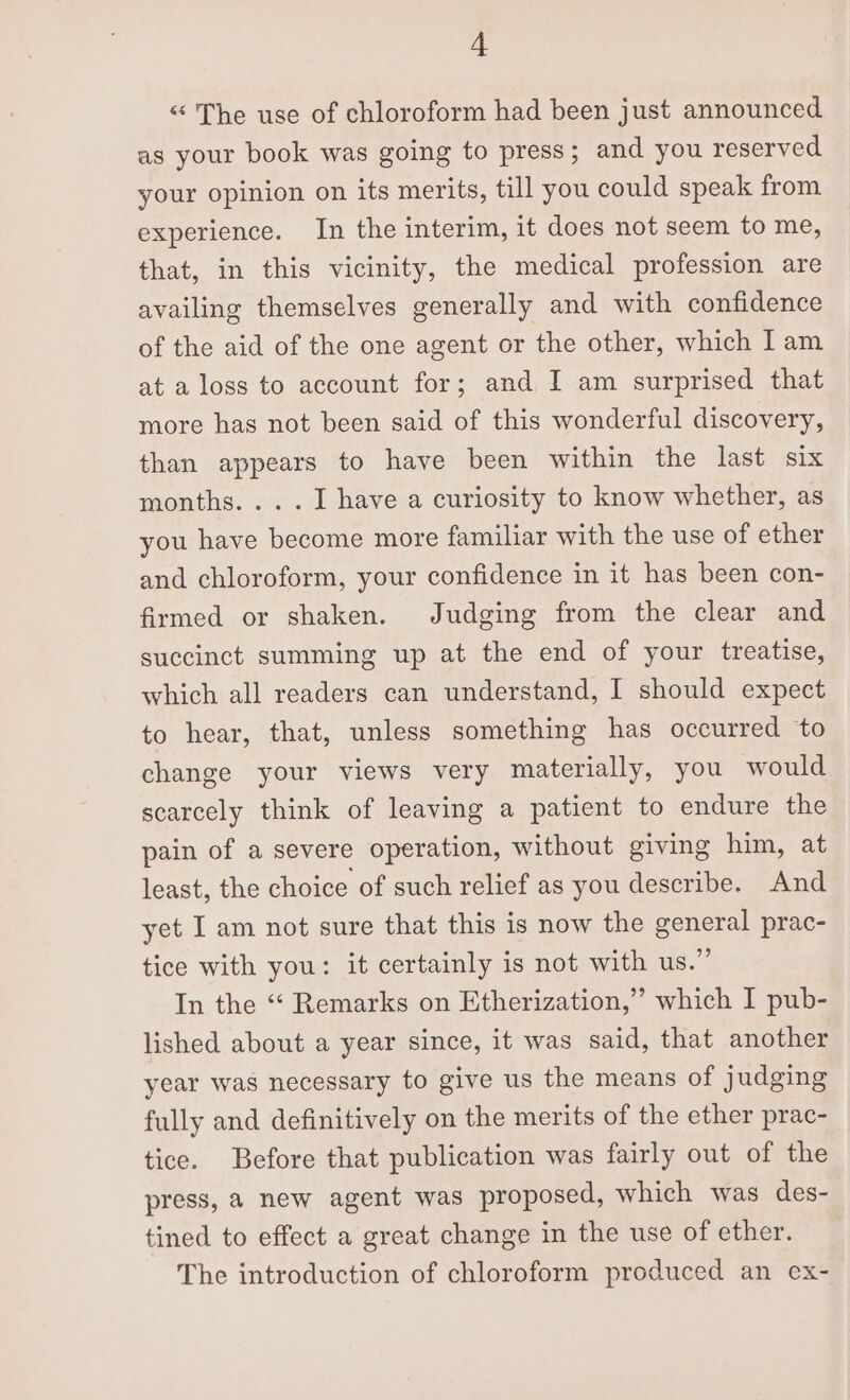 “ The use of chloroform had been just announced as your book was going to press; and you reserved your opinion on its merits, till you could speak from experience. In the interim, it does not seem to me, that, in this vicinity, the medical profession are availing themselves generally and with confidence of the aid of the one agent or the other, which Iam at a loss to account for; and I am surprised that more has not been said of this wonderful discovery, than appears to have been within the last six months. ... I have a curiosity to know whether, as you have become more familiar with the use of ether and chloroform, your confidence in it has been con- firmed or shaken. Judging from the clear and succinct summing up at the end of your treatise, which all readers can understand, I should expect to hear, that, unless something has occurred to change your views very materially, you would scarcely think of leaving a patient to endure the pain of a severe operation, without giving him, at least, the choice of such relief as you describe. And yet I am not sure that this is now the general prac- tice with you: it certainly is not with us.” In the “‘ Remarks on Etherization,”” which I pub- lished about a year since, it was said, that another year was necessary to give us the means of judging fully and definitively on the merits of the ether prac- tice. Before that publication was fairly out of the press, a new agent was proposed, which was des- tined to effect a great change in the use of ether. The introduction of chloroform produced an ex-