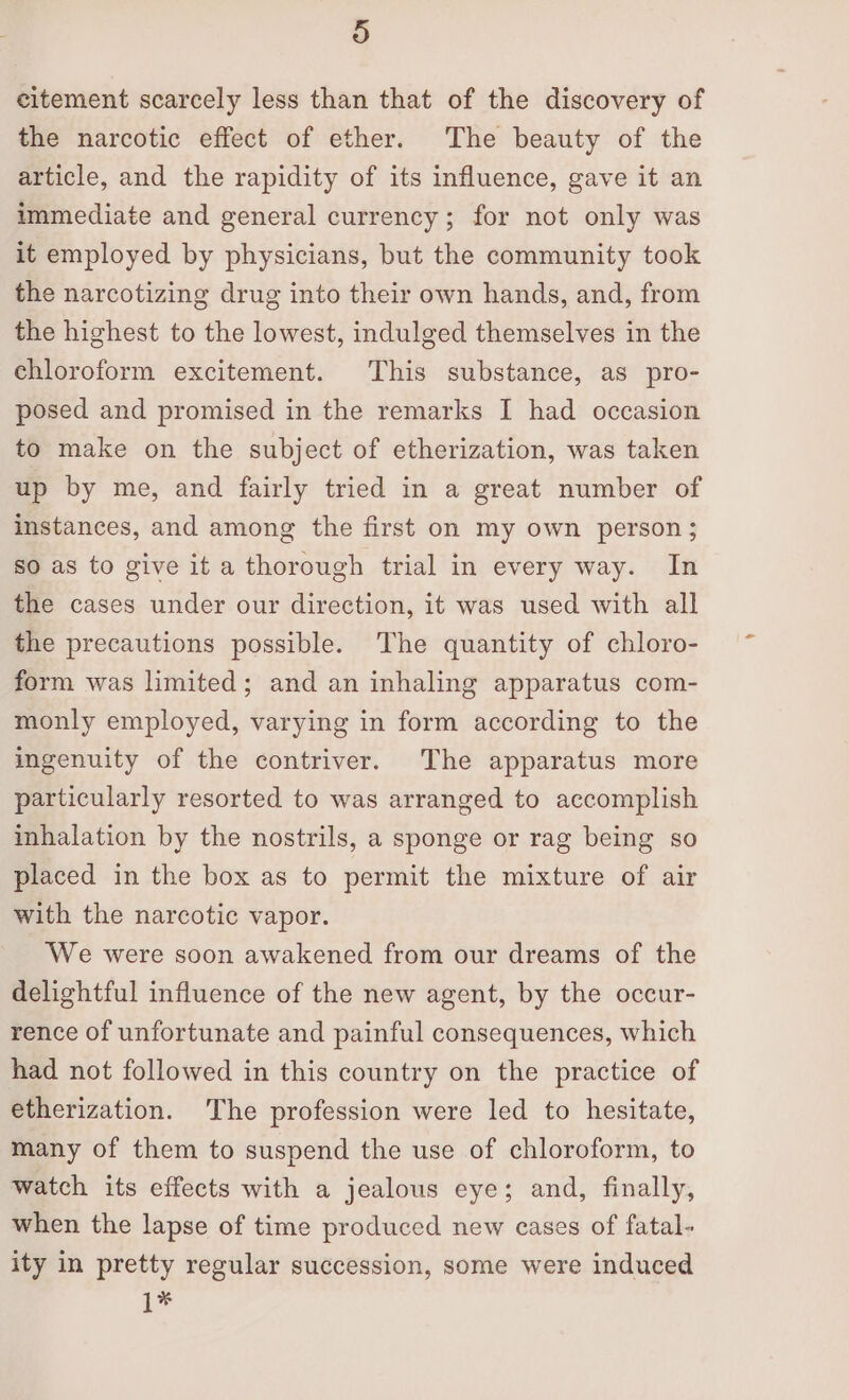 ) eitement scarcely less than that of the discovery of the narcotic effect of ether. The beauty of the article, and the rapidity of its influence, gave it an immediate and general currency; for not only was it employed by physicians, but the community took the narcotizing drug into their own hands, and, from the highest to the lowest, indulged themselves in the chloroform excitement. This substance, as pro- posed and promised in the remarks I had occasion to make on the subject of etherization, was taken up by me, and fairly tried in a great number of instances, and among the first on my own person; so as to give it a thorough trial in every way. In the cases under our direction, it was used with all the precautions possible. The quantity of chloro- form was limited; and an inhaling apparatus com- monly employed, varying in form according to the ingenuity of the contriver. The apparatus more particularly resorted to was arranged to accomplish inhalation by the nostrils, a sponge or rag being so placed in the box as to permit the mixture of air with the narcotic vapor. We were soon awakened from our dreams of the delightful influence of the new agent, by the occur- rence of unfortunate and painful consequences, which had not followed in this country on the practice of etherization. The profession were led to hesitate, many of them to suspend the use of chloroform, to watch its effects with a jealous eye; and, finally, when the lapse of time produced new cases of fatal- ity in pretty regular succession, some were induced 1*