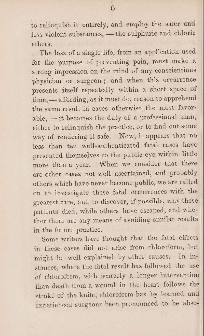 to relinquish it entirely, and employ the safer and less violent substances, — the sulphuric and chlorie ethers. The loss of a single life, from an application used for the purpose of preventing pain, must make a strong impression on the mind of any conscientious physician or surgeon; and when this occurrence presents itself repeatedly within a short space of time, — affording, as it must do, reason to apprehend the same result in cases otherwise the most favor- able, — it becomes the duty of a professional man, either to relinquish the practice, or to find out some way of rendering it safe. Now, it appears that no less than ten well-authenticated fatal cases have presented themselves to the public eye within little more than a year. When we consider that there are other cases not well ascertained, and probably others which have never become public, we are called on to investigate these fatal occurrences with the greatest care, and to discover, if possible, why these patients died, while others have escaped, and whe- ther there are any means of avoiding similar results in the future practice. Some writers have thought that the fatal effects in these cases did not arise from chloroform, but might be well explained by other causes. In in- stances, where the fatal result has followed the use of chloroform, with scarcely a longer intervention than death from a wound in the heart follows the stroke of the knife, chloroform has by learned and experienced surgeons been pronounced to be abso-