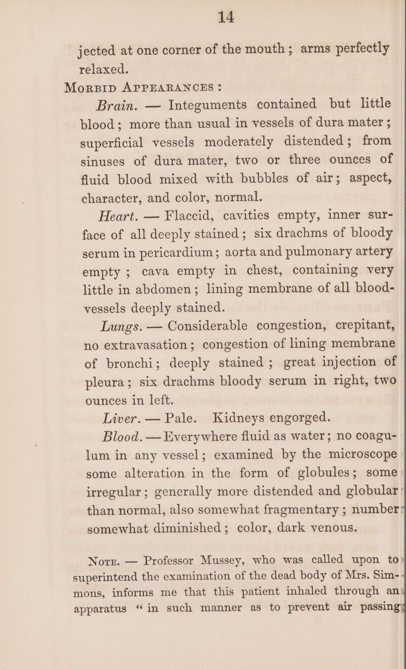 jected at one corner of the mouth; arms perfectly relaxed. Morpip APPEARANCES : Brain. — Integuments contained but little blood; more than usual in vessels of dura mater ; superficial vessels moderately distended; from sinuses of dura mater, two or three ounces of fluid blood mixed with bubbles of air; aspect, character, and color, normal. Heart. — Flaccid, cavities empty, inner sur- face of all deeply stained; six drachms of bloody serum in pericardium; aorta and pulmonary artery empty ; cava empty in chest, containing very little in abdomen; lining membrane of all blood- vessels deeply stained. Lungs. — Considerable congestion, crepitant, no extravasation; congestion of lining membrane of bronchi; deeply stained ; great injection of pleura; six drachms bloody serum in right, two ounces in left. Liver. — Pale. Kidneys engorged. Blood. — Everywhere fluid as water; no coagu- lum in any vessel; examined by the microscope some alteration in the form of globules; some) irregular; generally more distended and globular: than normal, also somewhat fragmentary ; number! somewhat diminished; color, dark venous. Norr. — Professor Mussey, who was called upon to) superintend the examination of the dead body of Mrs. Sim-- mons, informs me that this patient inhaled through an apparatus “in such manner as to prevent air passin
