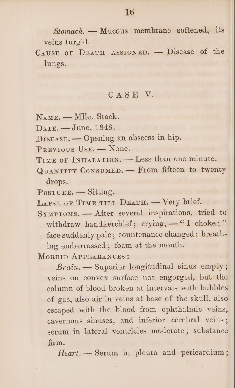 Stomach. — Mucous membrane softened, its veins turgid. CausE oF DEATH ASSIGNED. — Disease of the lungs. CASS BUN: Name. — Mlle. Stock. Dares. — June, 1848. DisEASE. — Opening an abscess in hip. Previous Usz. — None. Time oF INHALATION. — Less than one minute. QuantTITY ConsuMED. — From fifteen to twenty drops. PostuRE. — Sitting. LApsE oF Time TILL DEatH. — Very brief. Symptoms. — After several inspirations, tried to withdraw handkerchief; crying, — “‘I choke;”’ face suddenly pale; countenance changed; breath- ing embarrassed; foam at the mouth. Morpip APPEARANCES: Brain. — Superior longitudinal sinus empty ; yeins on convex surface not engorged, but the column of blood broken at intervals with bubbles of gas, also air in veins at base of the skull, also escaped with the blood from ophthalmic veins, cavernous sinuses, and inferior cerebral veins ; serum in lateral ventricles moderate; substance firm. Heart. — Serum in pleura and pericardium ;