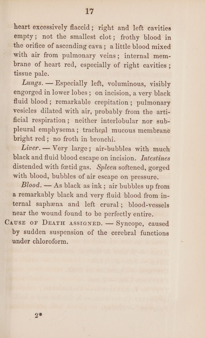 heart excessively flaccid; right and left cavities empty; not the smallest clot; frothy blood in the orifice of ascending cava; a little blood mixed with air from pulmonary veins; internal mem- brane of heart red, especially of right cavities ; tissue pale. Lungs. — Especially left, voluminous, visibly engorged in lower lobes; on incision, a very black fluid blood; remarkable crepitation; pulmonary vesicles dilated with air, probably from the arti- ficial respiration; neither interlobular nor sub- pleural emphysema; tracheal mucous membrane bright red; no froth in bronchi. Liver. — Very large; air-bubbles with much black and fluid blood escape on incision. Intestines distended with foetid gas. Spleen softened, gorged with blood, bubbles of air escape on pressure. Blood. — As black as ink; air bubbles up from a remarkably black and very fluid blood from in- ternal saphena and left crural; blood-vessels near the wound found to be perfectly entire. Cause oF DEATH assigneD. — Syncope, caused by sudden suspension of the cerebral functions under chloroform. Q%