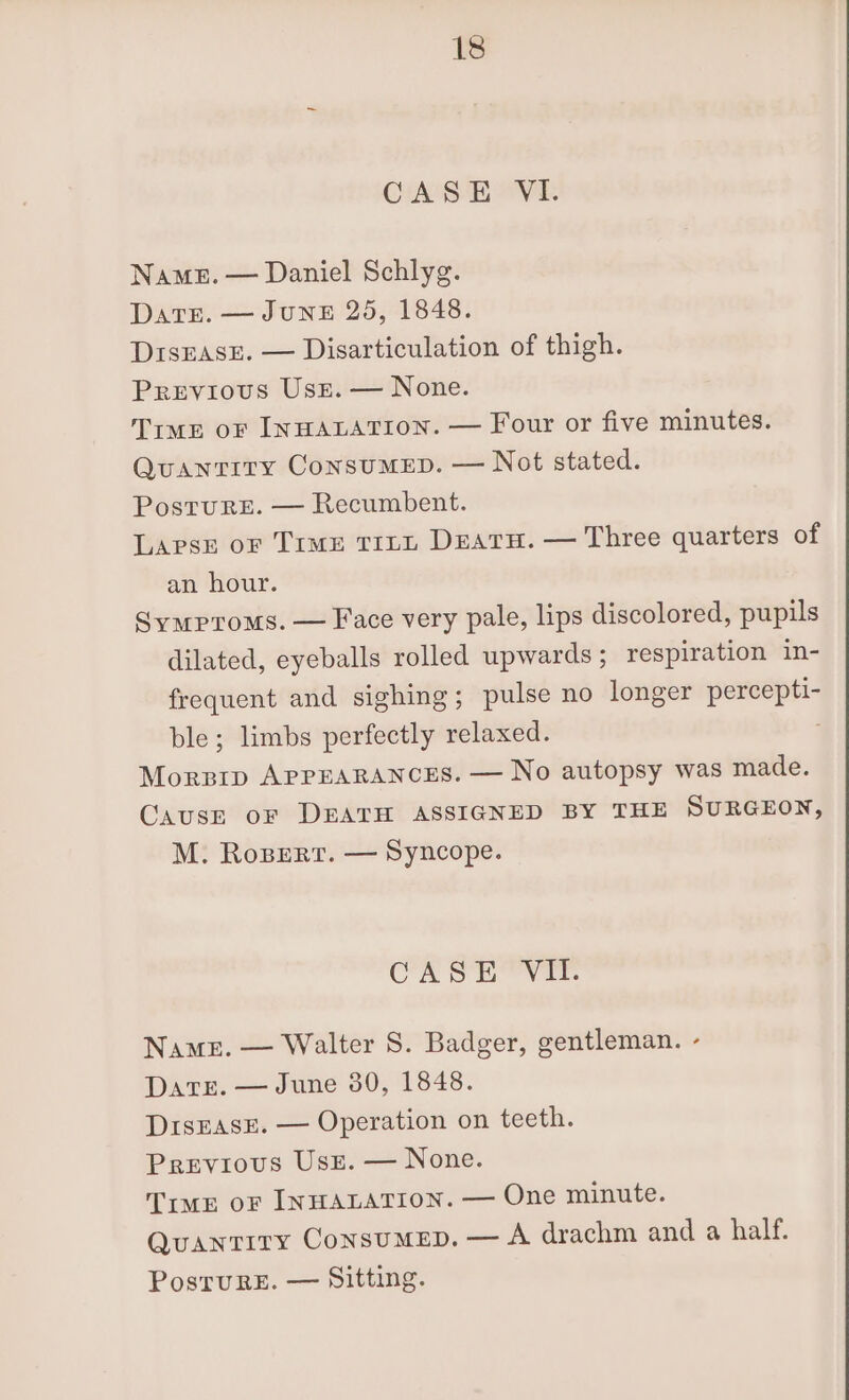 CHANGER OVE Namez. — Daniel Schlyg. DaTE. — JUNE 25, 1848. DrsEase. — Disarticulation of thigh. Previous Uss. — None. Tiwe oF INHALATION. — Four or five minutes. Quantity Consumep. — Not stated. Posture. — Recumbent. Lapses or Time trnu Deatu. — Three quarters of an hour. Symproms. — Face very pale, lips discolored, pupils dilated, eyeballs rolled upwards; respiration in- frequent and sighing; pulse no longer geal ble; limbs perfectly relaxed. Morzrp APPEARANCES. — No autopsy was made. Cause oF DEATH ASSIGNED BY THE SURGEON, M. Ropert. — Syncope. CASE VII. Name. — Walter S. Badger, gentleman. - DaTrE. — June 380, 1848. DrsEasE. — Operation on teeth. Previous Use. — None. TimE OF INHALATION. — One minute. QuaNTITY CONSUMED. — A drachm and a half. PostruRE. — Sitting.